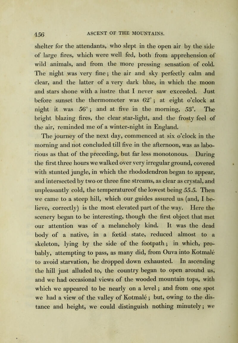 shelter for the attendants, who slept in the open air by the side of large fires, which were well fed, both from apprehension of wild animals, and from the more pressing sensation of cold. The night was very fine; the air and sky perfectly calm and clear, and the latter of a very dark blue, in which the moon and stars shone with a lustre that I never saw exceeded. Just before sunset the thermometer was 62°; at eight o’clock at night it was 56°; and at five in the morning, 53°. The bright blazing fires, the clear star-light, and the frosty feel of the air, reminded me of a winter-night in England. The journey of the next day, commenced at six o’clock in the mornino; and not concluded till five in the afternoon, was as labo- rious as that of the preceding, but far less monotonous. During the first three hours we walked over very irregular ground, covered with stunted jungle, in which the rhododendron began to appear, and intersected by two or three fine streams, as clear as crystal, and unpleasantly cold, the temperatureof the lowest being 55.5. Then we came to a steep hill, which our guides assured us (and, I be- lieve, correctly) is the most elevated part of the way. Here the scenery began to be interesting, though the first object that met our attention was of a melancholy kind. It was the dead body of a native, in a foetid state, reduced almost to a skeleton, lying by the side of the footpath; in which, pro- bably, attempting to pass, as many did, from Ouva into Kotmale to avoid starvation, he dropped down exhausted. In ascending the hill just alluded to, the country began to open around us, and we had occasional views of the wooded mountain tops, with which we appeared to be nearly on a level; and from one spot we had a view of the valley of Kotmale ; but, owing to the dis- tance and height, we could distinguish nothing minutely; we
