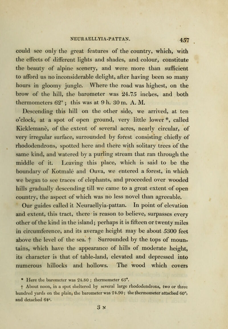 could see only the great features of the country, which, with the effects of different lights and shades, and colour, constitute the beauty of alpine scenery, and were more than sufficient to afford us no inconsiderable delight, after having been so many hours in gloomy jungle. Where the road was highest, on the brow of the hill, the barometer was 24.75 inches, and both thermometers 62°; this was at 9 h. 30 m. A. M. Descending this hill on the other side, we arrived, at ten o’clock, at a spot of open ground, very little lower *, called Kicklemane, of the extent of several acres, nearly circular, of very irregular surface, surrounded by forest consisting chiefly of rhododendrons, spotted here and there with solitary trees of the same kind, and watered by a purling stream that ran through the middle of it. Leaving this place, which is said to be the boundary of Kotmale and Ouva, we entered a forest, in which we began to see traces of elephants, and proceeded over wooded hills gradually descending till we came to a great extent of open country, the aspect of which was no less novel than agreeable. Our guides called it Neuraellyia-pattan. In point of elevation and extent, this tract, there is reason to believe, surpasses every other of the kind in the island; perhaps it is fifteen or twenty miles in circumference, and its average height may be about 5300 feet above the level of the sea. j* Surrounded by the tops of moun- tains, which have the appearance of hills of moderate height, its character is that of table-land, elevated and depressed into numerous hillocks and hollows. The wood which covers • Here the barometer was 24.80 ; thermometer 65®. f About noon, in a spot sheltered by several large rhododendrons, two or three hundred yards on the plain, the barometer w'as 24.90; the thermometer attached 60°, and detached 64®. 3 N