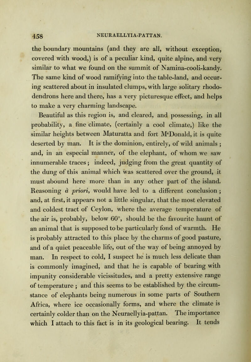 the boundary mountains (and they are all, without exception, covered with wood,) is of a peculiar kind, quite alpine, and very similar to what we found on the summit of Namina-cooli-kandy. The same kind of wood ramifying into the table-land, and occur- ing scattered about in insulated clumps, with large solitary rhodo- dendrons here and there, has a very picturesque effect, and helps to make a very charming landscape. Beautiful as this region is, and cleared, and possessing, in all probability, a fine climate, (certainly a cool climate,) like the similar heights between Maturatta and fort McDonald, it is quite deserted by man. It is the dominion, entirely, of wild animals ; and, in an especial manner, of the elephant, of whom we saw innumerable traces ; indeed, judging from the great quantity of the dung of this animal which was scattered over the ground, it must abound here more than in any other part of the island. Reasoning d priori, would have led to a different conclusion ; and, at first, it appears not a little singular, that the most elevated and coldest tract of Ceylon, where the average temperature of the air is, probably, below 60°, should be the favourite haunt of an animal that is supposed to be particularly fond of warmth. He is probably attracted to this place by the charms of good pasture, and of a quiet peaceable life, out of the way of being annoyed by man. In respect to cold, I suspect he is much less delicate than is commonly imagined, and that he is capable of bearing with impunity considerable vicissitudes, and a pretty extensive range of temperature ; and this seems to be established by the circum- stance of elephants being numerous in some parts of Southern Africa, where ice occasionally forms, and where the climate is certainly colder than on the Neuraellyia-pattan. The importance which I attach to this fact is in its geological bearing. It tends