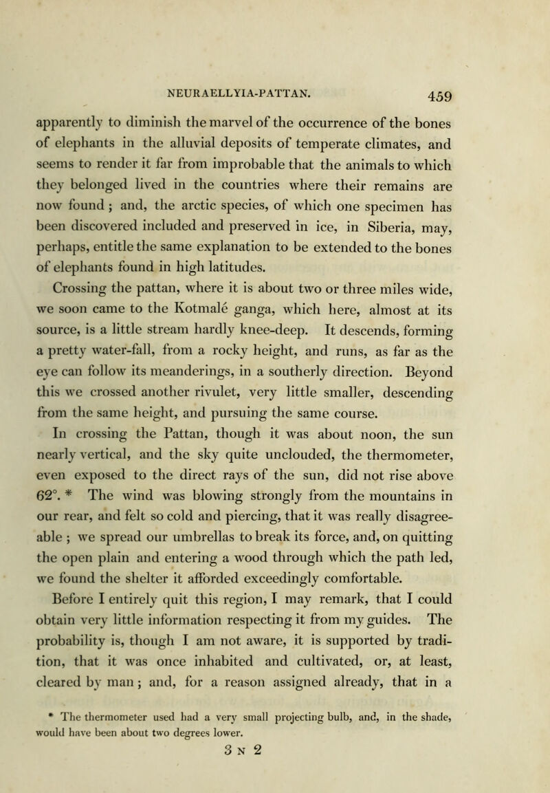 apparently to diminish the marvel of the occurrence of the bones of elephants in the alluvial deposits of temperate climates, and seems to render it far from improbable that the animals to which they belonged lived in the countries where their remains are now found ; and, the arctic species, of which one specimen has been discovered included and preserved in ice, in Siberia, may, perhaps, entitle the same explanation to be extended to the bones of elephants found in high latitudes. Crossing the pattan, where it is about two or three miles wide, we soon came to the Kotmale ganga, which here, almost at its source, is a little stream hardly knee-deep. It descends, forming a pretty water-fall, from a rocky height, and runs, as far as the eye can follow its meanderings, in a southerly direction. Beyond this we crossed another rivulet, very little smaller, descending from the same height, and pursuing the same course. In crossing the Pattan, though it was about noon, the sun nearly vertical, and the sky quite unclouded, the thermometer, even exposed to the direct rays of the sun, did not rise above 62°. * The wind was blowing strongly from the mountains in our rear, and felt so cold and piercing, that it was really disagree- able ; we spread our umbrellas to break its force, and, on quitting the open plain and entering a wood through which the path led, we found the shelter it afforded exceedingly comfortable. Before I entirely quit this region, I may remark, that I could obtain very little information respecting it from my guides. The probability is, though I am not aware, it is supported by tradi- tion, that it was once inhabited and cultivated, or, at least, cleared by man ; and, for a reason assigned already, that in a • The thermometer used had a ver}' small projecting bulb, and, in the shade, would have been about two degrees lower. 3 N 2