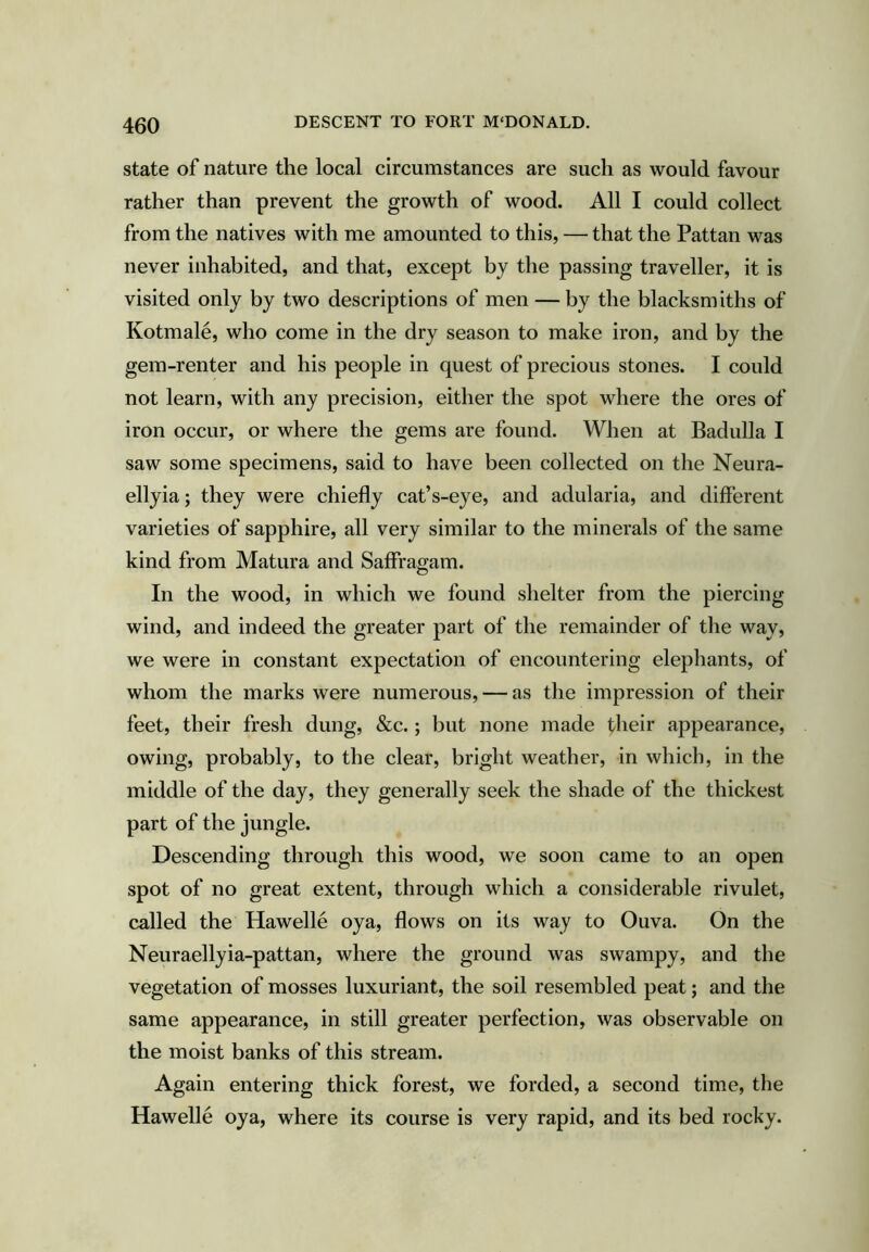 state of nature the local circumstances are such as would favour rather than prevent the growth of wood. All I could collect from the natives with me amounted to this, — that the Pattan was never inhabited, and that, except by the passing traveller, it is visited only by two descriptions of men — by the blacksmiths of Kotmale, who come in the dry season to make iron, and by the gem-renter and his people in quest of precious stones. I could not learn, with any precision, either the spot where the ores of iron occur, or where the gems are found. When at Badulla I saw some specimens, said to have been collected on the Neura- ellyia; they were chiefly cat’s-eye, and adularia, and different varieties of sapphire, all very similar to the minerals of the same kind from Matura and Saffragam. In the wood, in which we found shelter from the piercing wind, and indeed the greater part of the remainder of the way, we were in constant expectation of encountering elephants, of whom the marks were numerous, — as the impression of their feet, their fresh dung, &c.; but none made their appearance, owing, probably, to the clear, bright weather, in which, in the middle of the day, they generally seek the shade of the thickest part of the jungle. Descending through this wood, we soon came to an open spot of no great extent, through which a considerable rivulet, called the Hawelle oya, flows on its way to Ouva. On the Neuraellyia-pattan, where the ground was swampy, and the vegetation of mosses luxuriant, the soil resembled peat; and the same appearance, in still greater perfection, was observable on the moist banks of this stream. Again entering thick forest, we forded, a second time, the Hawelle oya, where its course is very rapid, and its bed rocky.