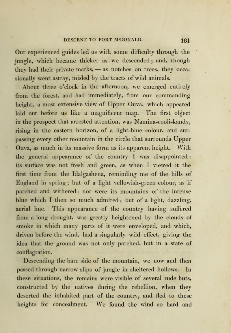 Our experienced guides led us with some difficulty through the jungle, which became thicker as we descended; and, though they had their private marks, — as notches on trees, they occa- sionally went astray, misled by the tracts of wild animals. About three o’clock in the afternoon, we emerged entirely from the forest, and had immediately, from our commanding height, a most extensive view of Upper Ouva, which appeared laid out before us like a magnificent map. The first object in the prospect that arrested attention, was Namina-cooli-kandy, rising in the eastern horizon, of a light-blue colour, and sur- passing every other mountain in the circle that surrounds Upper Ouva, as much in its massive form as its apparent height. With the general appearance of the country I was disappointed: its surface was not fresh and green, as when I viewed it the first time from the Idalgashena, reminding me of the hills of England in spring; but of a light yellowish-green colour, as if parched and withered: nor were its mountains of the intense blue which I then so much admired; but of a light, dazzling, aerial hue. This appearance of the country having suffered from a long drought, was greatly heightened by the clouds of smoke in which many parts of it were enveloped, and which, driven before the wind, had a singularly wild effect, giving the idea that the ground was not only parched, but in a state of conflagration. O Descending the bare side of the mountain, we now and then passed through narrow slips of jungle in sheltered hollows. In these situations, the remains were visible of several rude huts, constructed by the natives during the rebellion, when they deserted the inhabited part of the country, and fled to these heights for concealment. We found the wind so hard and