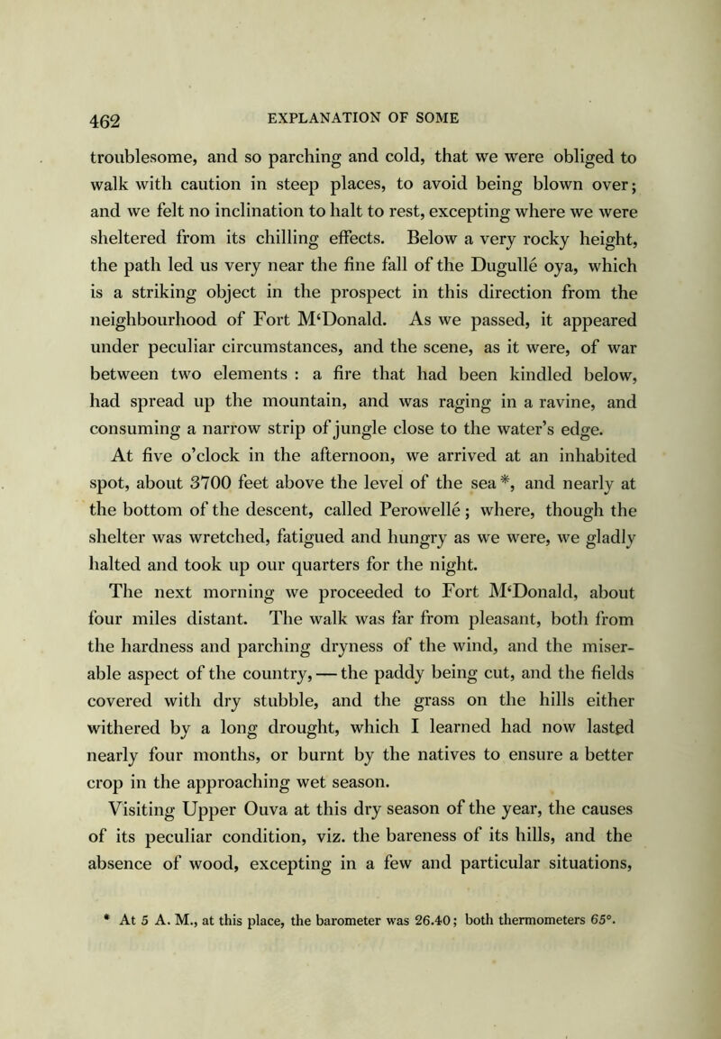EXPLANATION OF SOME troublesome, and so parching and cold, that we were obliged to walk with caution in steep places, to avoid being blown over; and we felt no inclination to halt to rest, excepting where we were sheltered from its chilling effects. Below a very rocky height, the path led us very near the fine fall of the Dugulle oya, which is a striking object in the prospect in this direction from the neighbourhood of Fort M‘Donald. As we passed, it appeared under peculiar circumstances, and the scene, as it were, of war between two elements : a fire that had been kindled below, had spread up the mountain, and was raging in a ravine, and consuming a narrow strip of jungle close to the water’s edge. At five o’clock in the afternoon, we arrived at an inhabited spot, about 3700 feet above the level of the sea and nearly at the bottom of the descent, called Perowelle; where, though the shelter was wretched, fatigued and hungry as we were, we gladly halted and took up our quarters for the night. The next morning we proceeded to Fort McDonald, about four miles distant. The walk was far from pleasant, both from the hardness and parching dryness of the wind, and the miser- able aspect of the country, — the paddy being cut, and the fields covered with dry stubble, and the grass on the hills either withered by a long drought, which I learned had now lasted nearly four months, or burnt by the natives to ensure a better crop in the approaching wet season. Visiting Upper Ouva at this dry season of the year, the causes of its peculiar condition, viz. the bareness of its hills, and the absence of wood, excepting in a few and particular situations, * At 5 A. M., at this place, the barometer was 26.40; both thermometers 65°.