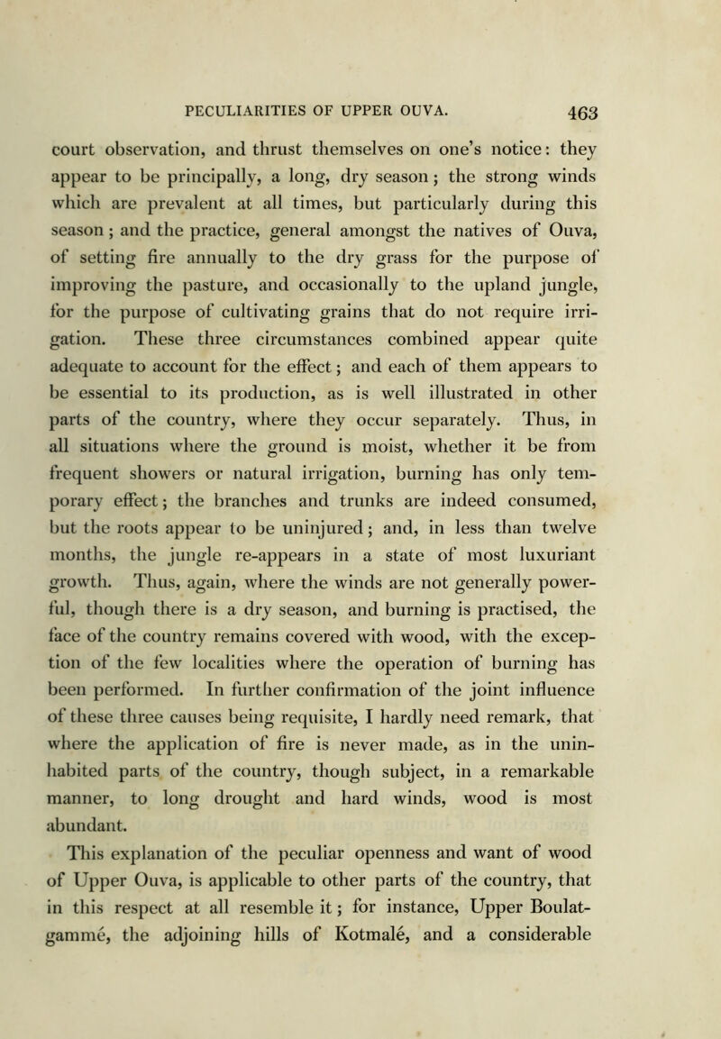 court observation, and thrust themselves on one’s notice: they appear to be principally, a long, dry season; the strong winds which are prevalent at all times, but particularly during this season; and the practice, general amongst the natives of Ouva, of setting fire annually to the dry grass for the purpose of improving the pasture, and occasionally to the upland jungle, for the purpose of cultivating grains that do not require irri- gation. These three circumstances combined appear quite adequate to account for the effect; and each of them appears to be essential to its production, as is well illustrated in other parts of the country, where they occur separately. Thus, in all situations where the ground is moist, whether it be from frequent showers or natural irrigation, burning has only tem- porary effect; the branches and trunks are indeed consumed, but the roots appear to be uninjured; and, in less than twelve months, the jungle re-appears in a state of most luxuriant growth. Thus, again, where the winds are not generally power- ful, though there is a dry season, and burning is practised, the face of the country remains covered with wood, with the excep- tion of the few localities where the operation of burning has been performed. In further confirmation of the joint influence of these three causes being requisite, I hardly need remark, that where the application of fire is never made, as in the unin- habited parts of the country, though subject, in a remarkable manner, to long drought and hard winds, wood is most abundant. This explanation of the peculiar openness and want of wood of Upper Ouva, is applicable to other parts of the country, that in this respect at all resemble it; for instance. Upper Boulat- gamme, the adjoining hills of Kotmale, and a considerable
