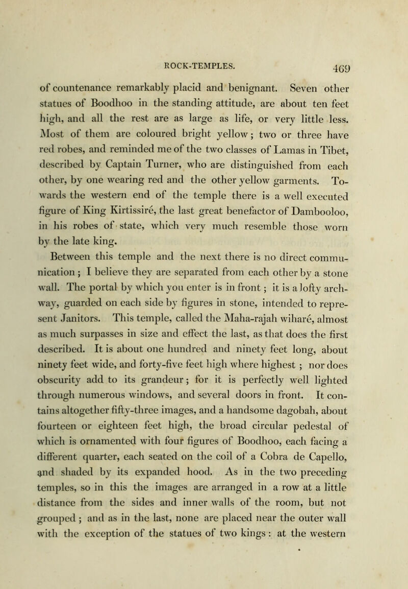 of countenance remarkably placid and benignant. Seven other statues of Boodhoo in the standing attitude, are about ten feet high, and all the rest are as large as life, or very little less. Most of them are coloured bright yellow; two or three have red robes, and reminded me of the two classes of Lamas in Tibet, described by Captain Turner, who are distinguished from each other, by one wearing red and the other yellow garments. To- wards the western end of the temple there is a well executed figure of King Kirtissire, the last great benefactor of Dambooloo, in his robes of• state, which very much resemble those worn by the late king. Between this temple and the next there is no direct commu- nication ; I believe they are separated from each other by a stone wall. The portal by which you enter is in front; it is a lofty arch- way, guarded on each side by figures in stone, intended to repre- sent Janitors. This temple, called the Maha-rajah wihare, almost as much surpasses in size and effect the last, as that does the first described. It is about one hundred and ninet}^ feet long, about ninety feet wide, and forty-five feet high where highest ; nor does obscurity add to its grandeur; for it is perfectly well lighted through numerous windows, and several doors in front. It con- tains altogether fifty-three images, and a handsome dagobah, about fourteen or eighteen feet high, the broad circular pedestal of which is ornamented with four figures of Boodhoo, each facing a different quarter, each seated on the coil of a Cobra de Capello, g,nd shaded by its expanded hood. As in the two preceding temples, so in this the images are arranged in a row at a little distance from the sides and inner walls of the room, but not grouped ; and as in the last, none are placed near the outer wall with the exception of the statues of two kings: at the western