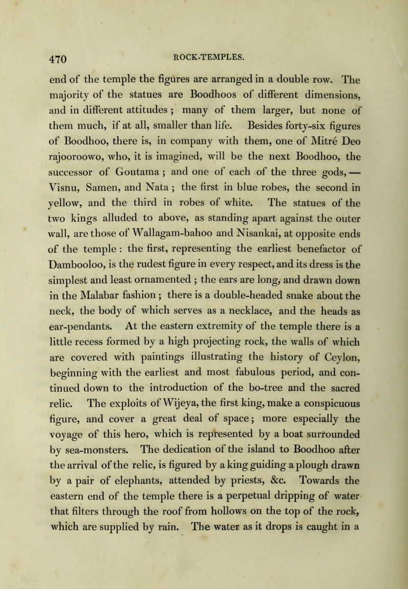 end of the temple the figures are arranged in a double row. The majority of the statues are Boodhoos of different dimensions, and in different attitudes ; many of them larger, but none of them much, if at all, smaller than life. Besides forty-six figures of Boodhoo, there is, in company with them, one of Mitre Deo rajooroowo, who, it is imagined, will be the next Boodhoo, the successor of Goutama ; and one of each of the three gods, — Visnu, Samen, and Nata ; the first in blue robes, the second in yellow, and the third in robes of white. The statues of the two kings alluded to above, as standing apart against the outer wall, are those of Wallagam-bahoo and Nisankai, at opposite ends of the temple : the first, representing the earliest benefactor of Dambooloo, is the rudest figure in every respect, and its dress is the simplest and least ornamented ; the ears are long, and drawn down in the Malabar fashion ; there is a double-headed snake about the neck, the body of which serves as a necklace, and the heads as ear-pendants. At the eastern extremity of the temple there is a little recess formed by a high projecting rock, the walls of which are covered with paintings illustrating the history of Ceylon, beginning with the earliest and most fabulous period, and con- tinued down to the introduction of the bo-tree and the sacred relic. The exploits of Wijeya, the first king, make a conspicuous figure, and cover a great deal of space; more especially the voyage of this hero, which is represented by a boat surrounded by sea-monsters. The dedication of the island to Boodhoo after the arrival of the relic, is figured by a king guiding a plough drawn by a pair of elephants, attended by priests, &c. Towards the eastern end of the temple there is a perpetual dripping of water that filters through the roof from hollows on the top of the rock, which are supplied by rain. The water as it drops is caught in a