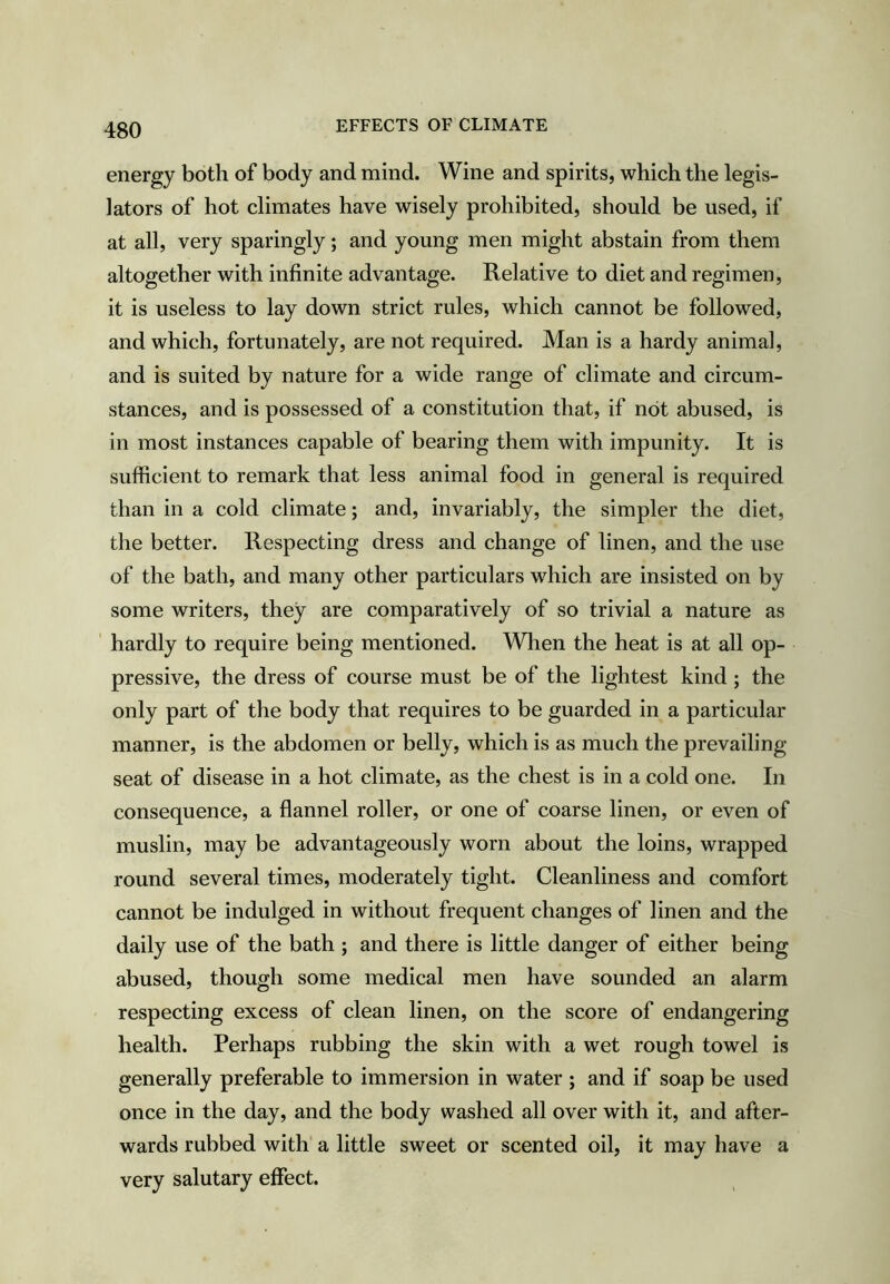 energy both of body and mind. Wine and spirits, which the legis- lators of hot climates have wisely prohibited, should be used, if at all, very sparingly; and young men might abstain from them altogether with infinite advantage. Relative to diet and regimen, it is useless to lay down strict rules, which cannot be followed, and which, fortunately, are not required. Man is a hardy animal, and is suited by nature for a wide range of climate and circum- stances, and is possessed of a constitution that, if not abused, is in most instances capable of bearing them with impunity. It is sufficient to remark that less animal food in general is required than in a cold climate; and, invariably, the simpler the diet, the better. Respecting dress and change of linen, and the use of the bath, and many other particulars which are insisted on by some writers, they are comparatively of so trivial a nature as ‘ hardly to require being mentioned. When the heat is at all op- pressive, the dress of course must be of the lightest kind; the only part of the body that requires to be guarded in a particular manner, is the abdomen or belly, which is as much the prevailing- seat of disease in a hot climate, as the chest is in a cold one. In consequence, a flannel roller, or one of coarse linen, or even of muslin, may be advantageously worn about the loins, wrapped round several times, moderately tight. Cleanliness and comfort cannot be indulged in without frequent changes of linen and the daily use of the bath ; and there is little danger of either being abused, though some medical men have sounded an alarm respecting excess of clean linen, on the score of endangering health. Perhaps rubbing the skin with a wet rough towel is generally preferable to immersion in water ; and if soap be used once in the day, and the body washed all over with it, and after- wards rubbed with a little sweet or scented oil, it may have a very salutary effect.