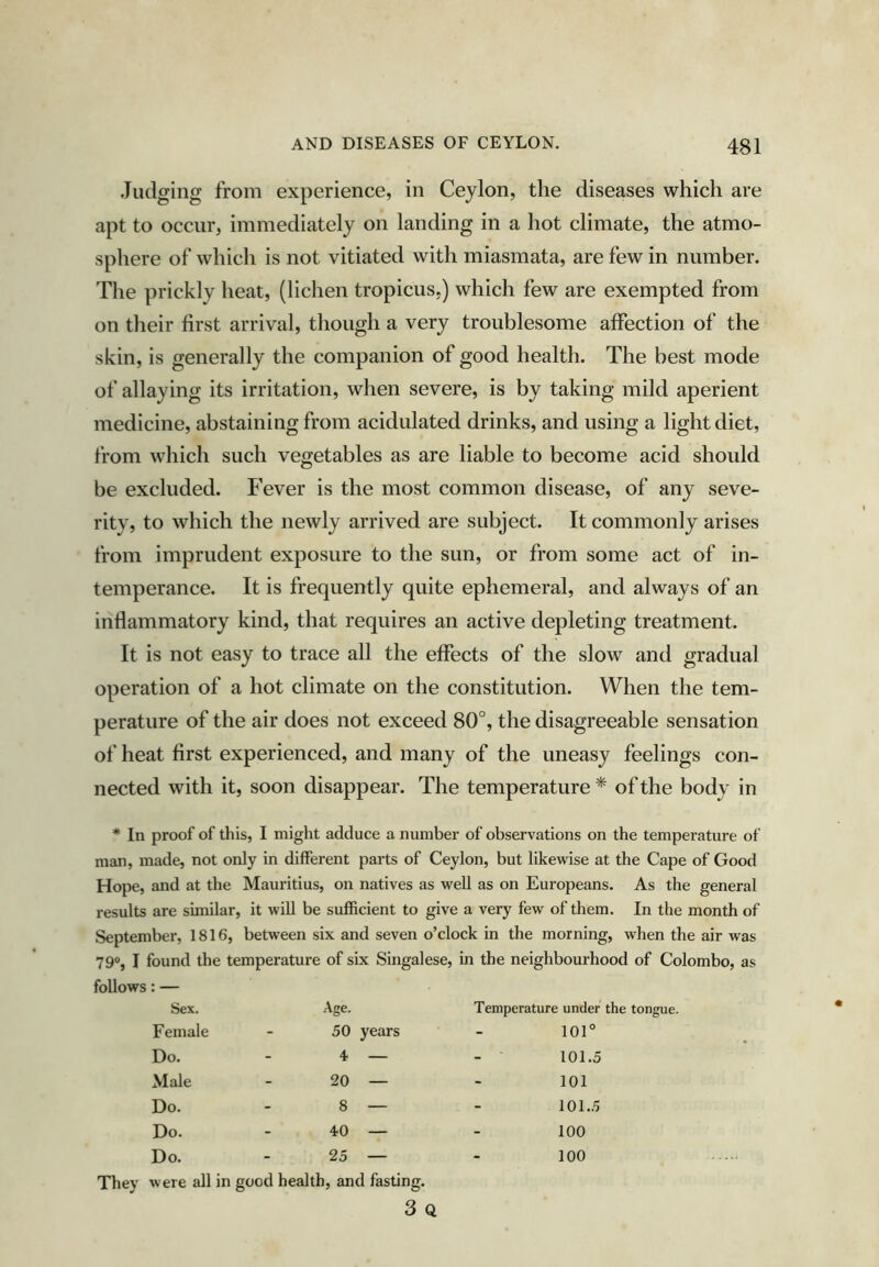 Judging from experience, in Ceylon, the diseases which are apt to occur, immediately on landing in a hot climate, the atmo- sphere of which is not vitiated with miasmata, are few in number. The prickly heat, (lichen tropicus.) which few are exempted from on their first arrival, though a very troublesome affection of the skin, is generally the companion of good health. The best mode of allaying its irritation, when severe, is by taking mild aperient medicine, abstaining from acidulated drinks, and using a light diet, from which such vegetables as are liable to become acid should be excluded. Fever is the most common disease, of any seve- rity, to which the newly arrived are subject. It commonly arises from imprudent exposure to the sun, or from some act of in- temperance. It is frequently quite ephemeral, and always of an inflammatory kind, that requires an active depleting treatment. It is not easy to trace all the effects of the slow and gradual operation of a hot climate on the constitution. When the tem- perature of the air does not exceed 80°, the disagreeable sensation of heat first experienced, and many of the uneasy feelings con- nected with it, soon disappear. The temperature * of the body in * In proof of this, I might adduce a number of observations on the temperature of man, made, not only in different parts of Ceylon, but likewise at the Cape of Good Hope, and at the Mauritius, on natives as well as on Europeans. As the general results are similar, it will be sufficient to give a very few of them. In the month of September, 1816, between six and seven o’clock in the morning, when the air was 79®, I found the temperature of six Singalese, in the neighbourhood of Colombo, as follows: — Sex. Age. Temperature under the tongue. Female - 50 years - 101° Do. - 4 — - 101.5 Male - 20 — - 101 Do. - 8 — - 101.5 Do. - 40 — - 100 Do. - 25 — were all in good health, and fasting. 3 Q 100