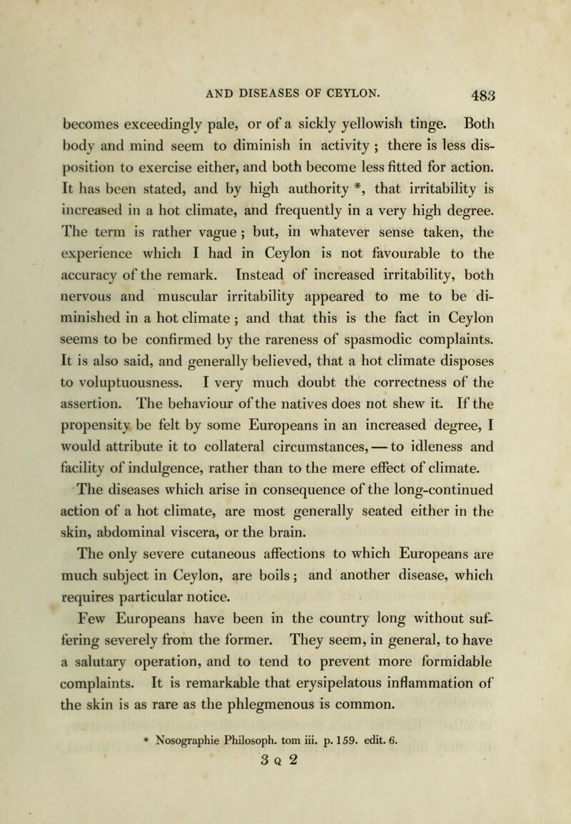 becomes exceedingly pale, or of a sickly yellowish tinge. Both body and mind seem to diminish in activity ; there is less dis- position to exercise either, and both become less fitted for action. It has been stated, and by high authority *, that irritability is increased in a hot climate, and frequently in a very high degree. The term is rather vague ; but, in whatever sense taken, the experience which I had in Ceylon is not favourable to the accuracy of the remark. Instead of increased irritability, both nervous and muscular irritability appeared to me to be di- minished in a hot climate ; and that this is the fact in Ceylon seems to be confirmed by the rareness of spasmodic complaints. It is also said, and generally believed, that a hot climate disposes to voluptuousness. I very much doubt the correctness of the assertion. The behaviour of the natives does not shew it. If the propensity be felt by some Europeans in an increased degree, I would attribute it to collateral circumstances, — to idleness and facility of indulgence, rather than to the mere effect of climate. The diseases which arise in consequence of the long-continued action of a hot climate, are most generally seated either in the skin, abdominal viscera, or the brain. The only severe cutaneous affections to which Europeans are much subject in Ceylon, are boils; and another disease, which requires particular notice. Few Europeans have been in the country long without suf- fering severely from the former. They seem, in general, to have a salutary operation, and to tend to prevent more formidable complaints. It is remarkable that erysipelatous inflammation of the skin is as rare as the phlegmenous is common. * Nosographie Philosoph. tom iii. p. 159. edit. 6. 3 Q 2
