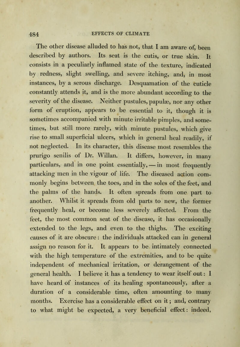 The Other disease alluded to has not, that I am aware of, been described by authors. Its seat is the cutis, or true skin. It consists in a peculiarly inflamed state of the texture, indicated by redness, slight swelling, and severe itching, and, in most instances, by a serous discharge. Desquamation of the cuticle constantly attends it, and is the more abundant according to the severity of the disease. Neither pustules, papulae, nor any other form of eruption, appears to be essential to it, though it is sometimes accompanied with minute irritable pimples, and some- times, but still more rarely, with minute pustules, which give rise to small superficial ulcers, which in general heal readily, if not neglected. In its character, this disease most resembles the prurigo senilis of Dr. Willan. It differs, however, in many particulars, and in one point essentially, — in most frequently attacking men in the vigour of life. The diseased action com- monly begins between the toes, and in the soles of the feet, and the palms of the hands. It often spreads from one part to another. Whilst it spreads from old parts to new, the former frequently heal, or become less severely affected. From the feet, the most common seat of the disease, it has occasionally extended to the legs, and even to the thighs. The exciting causes of it are obscure: the individuals attacked can in general assign no reason for it. It appears to be intimately connected with the high temperature of the extremities, and to be quite independent of mechanical irritation, or derangement of the general health. I believe it has a tendency to wear itself out: I have heard of instances of its healing spontaneously, after a duration of a considerable time, often amounting to many months. Exercise has a considerable effect on it; and, contrary to what might be expected, a very beneficial effect: indeed,