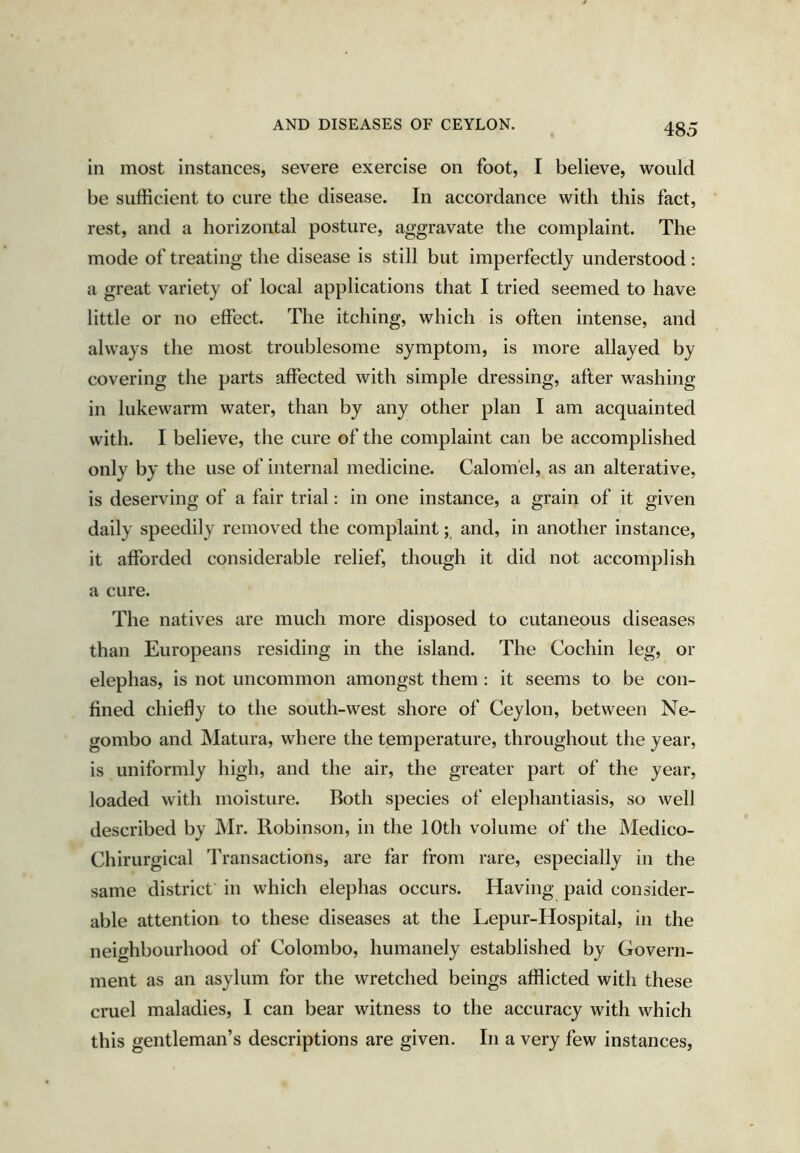 in most instances, severe exercise on foot, I believe, would be sufficient to cure the disease. In accordance with this fact, rest, and a horizontal posture, aggravate the complaint. The mode of treating the disease is still but imperfectly understood : a great variety of local applications that I tried seemed to have little or no effect. The itching, which is often intense, and always the most troublesome symptom, is more allayed by covering the parts affected with simple dressing, after washing in lukewarm water, than by any other plan I am acquainted with. I believe, the cure of the complaint can be accomplished only by the use of internal medicine. Calomel, as an alterative, is deserving of a fair trial: in one instance, a grain of it given daily speedily removed the complaintand, in another instance, it afforded considerable relief, though it did not accomplish a cure. The natives are much more disposed to cutaneous diseases than Europeans residing in the island. The Cochin leg, or elephas, is not uncommon amongst them : it seems to be con- fined chiefly to the south-west shore of Ceylon, between Ne- gombo and Matura, where the temperature, throughout the year, is uniformly high, and the air, the greater part of the year, loaded with moisture. Both species of elephantiasis, so well described by Mr. Robinson, in the 10th volume of the Medico- Chirurgical Transactions, are far from rare, especially in the same district in which elephas occurs. Having paid consider- able attention to these diseases at the Lepur-Hospital, in the neighbourhood of Colombo, humanely established by Govern- ment as an asylum for the wretched beings afflicted with these cruel maladies, I can bear witness to the accuracy with which this gentleman’s descriptions are given. In a very few instances.