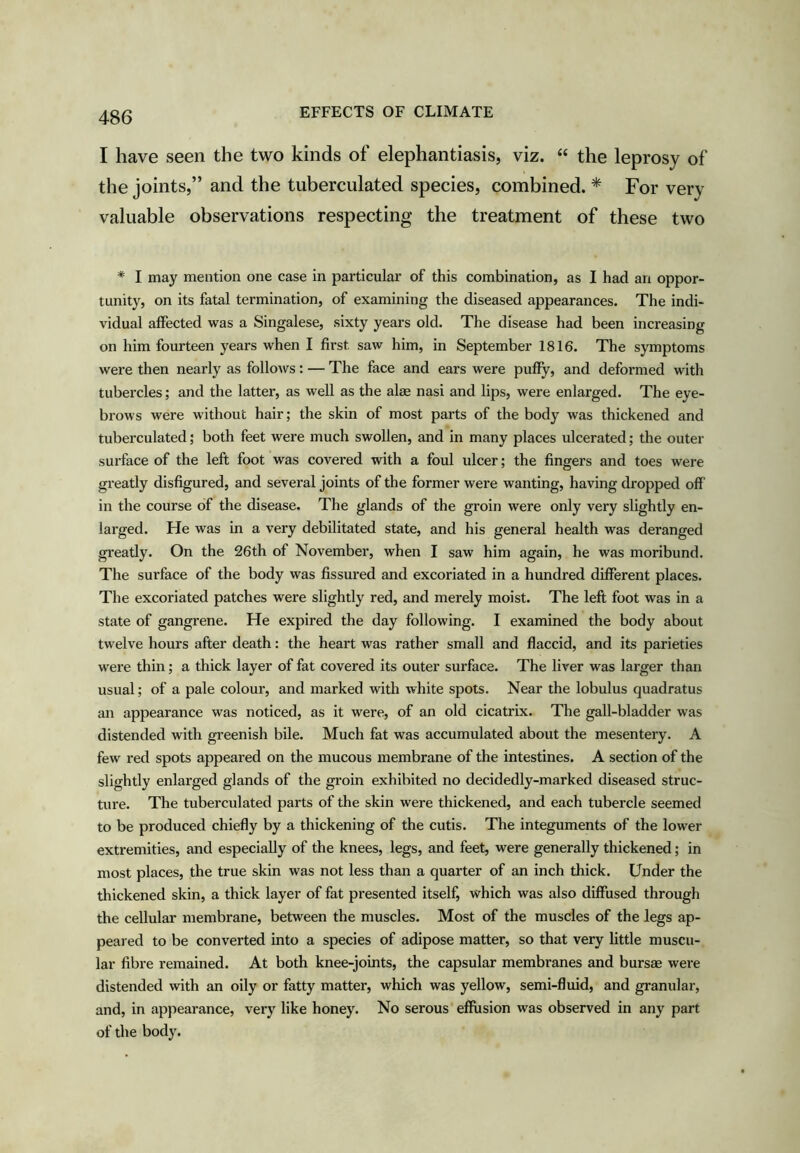 I have seen the two kinds of elephantiasis, viz. “ the leprosy of the joints,” and the tuberculated species, combined. * For very valuable observations respecting the treatment of these two * I may mention one case in particular of this combination, as I had an oppor- tunity, on its fatal termination, of examining the diseased appearances. The indi- vidual affected was a Singalese, sixty years old. The disease had been increasing on him fourteen years when I first saw him, in September 1816. The symptoms were then nearly as follows: — The face and ears were puffy, and deformed with tubercles; and the latter, as well as the alae nasi and lips, were enlarged. The eye- brows were without hair; the skin of most parts of the body was thickened and tuberculated; both feet were much swollen, and in many places ulcerated; the outer surface of the left foot was covered with a foul ulcer; the fingers and toes were greatly disfigured, and several joints of the former were wanting, having dropped off' in the course of the disease. The glands of the groin were only very slightly en- larged. He was in a very debilitated state, and his general health was deranged gi’eatly. On the 26th of November, when I saw him again, he was moribund. The surface of the body was fissured and excoriated in a hundred different places. The excoriated patches were slightly red, and merely moist. The left foot was in a state of gangrene. He expired the day following. I examined the body about twelve hours after death: the heart was rather small and flaccid, and its parieties were thin; a thick layer of fat covered its outer surface. The liver was larger than usual; of a pale colour, and marked with white spots. Near the lobulus quadratus an appearance was noticed, as it were, of an old cicatrix. The gall-bladder was distended with greenish bile. Much fat was accumulated about the mesentery. A few red spots appeared on the mucous membrane of the intestines. A section of the slightly enlarged glands of the groin exhibited no decidedly-marked diseased struc- ture. The tuberculated parts of the skin were thickened, and each tubercle seemed to be produced chiefly by a thickening of the cutis. The integuments of the lower extremities, and especially of the knees, legs, and feet, were generally thickened; in most places, the true skin was not less than a quarter of an inch thick. Under the thickened skin, a thick layer of fat presented itself, which was also diffused through the cellular membrane, between the muscles. Most of the muscles of the legs ap- peared to be converted into a species of adipose matter, so that very little muscu- lar fibre remained. At both knee-joints, the capsular membranes and bursae were distended with an oily or fatty matter, which was yellow, semi-fluid, and granular, and, in appearance, veiy like honey. No serous effusion was observed in any part of the body.