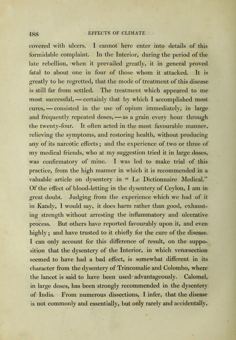 covered with ulcers. I cannot here enter into details of this formidable complaint. In the Interior, during the period of the late rebellion, when it prevailed greatly, it in general proved fatal to about one in four of those whom it attacked. It is greatly to be regretted, that the mode of treatment of this disease is still far from settled. The treatment which appeared to me most successful, — certainly that by which I accomplished most cures, — consisted in the use of opium immediately, in large and frequently repeated doses, — as a grain every hour through the twenty-four. It often acted in the most favourable manner, relieving the symptoms, and restoring health, without producing any of its narcotic effects; and the experience of two or three of my medical friends, who at my suggestion tried it in large doses, was confirmatory of mine. I was led to make trial of this practice, from the high manner in which it is recommended in a valuable article on dysentery in “ Le Dictionnaire Medical.” Of the effect of blood-letting in the dysentery of Ceylon, I am in great doubt. Judging from the experience which we had of it in Kandy, I would say, it does harm rather than good, exhaust- ing strength without arresting the inflammatory and ulcerative process. But others have reported favourably upon it, and even highly; and have trusted to it chiefly for the cure of the disease. I can only account for this difference of result, on the suppo- sition that the dysentery of the Interior, in which venaesection seemed to have had a bad effect, is somewhat different in its character from the dysentery of Trincomalie and Colombo, where the lancet is said to have been used advantageously. Calomel, in large doses, has been strongly recommended in the dysentery of India. From numerous dissections, I infer, that the disease is not commonly and essentially, but only rarely and accidentally,