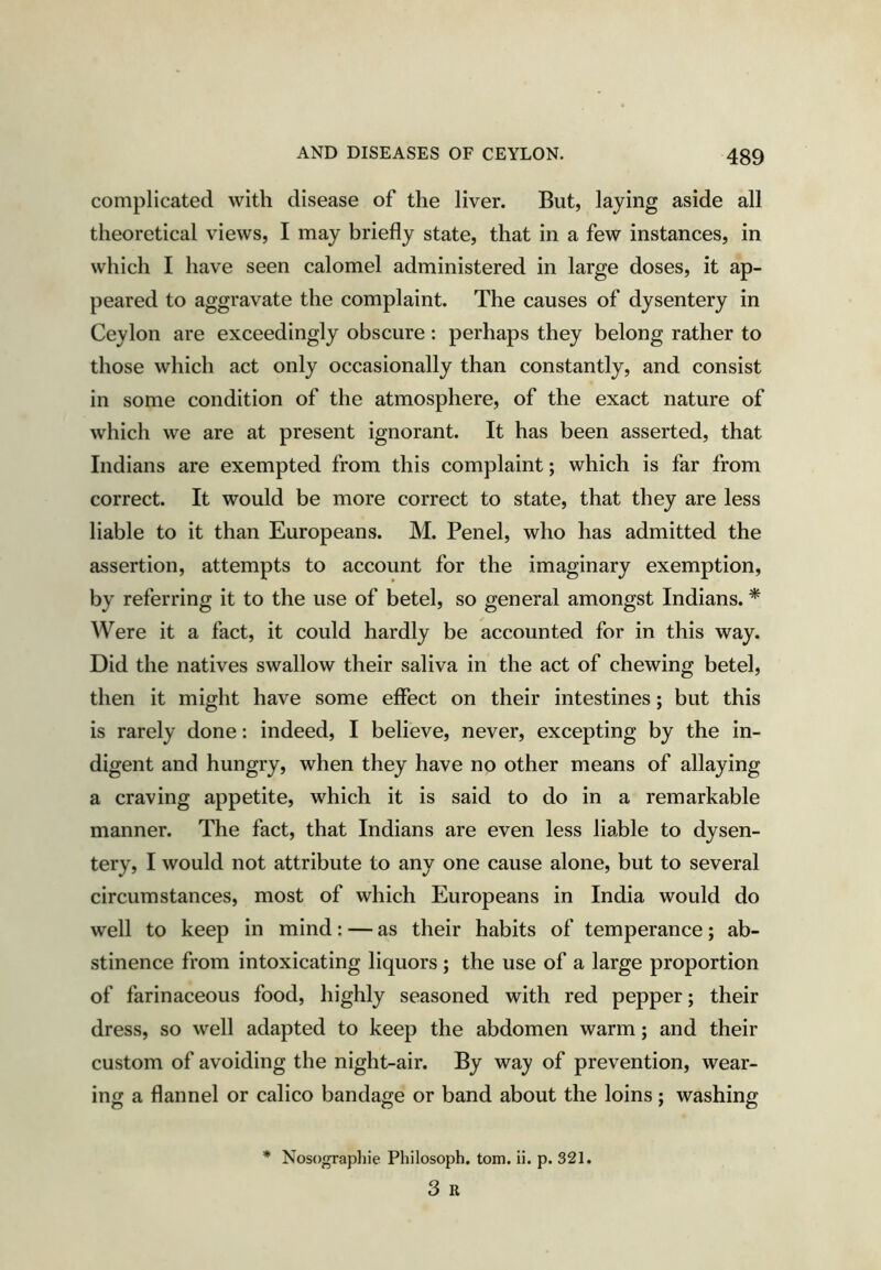 complicated with disease of the liver. But, laying aside all theoretical views, I may briefly state, that in a few instances, in which I have seen calomel administered in large doses, it ap- peared to aggravate the complaint. The causes of dysentery in Ceylon are exceedingly obscure : perhaps they belong rather to those which act only occasionally than constantly, and consist in some condition of the atmosphere, of the exact nature of which we are at present ignorant. It has been asserted, that Indians are exempted from this complaint; which is far from correct. It would be more correct to state, that they are less liable to it than Europeans. M. Penel, who has admitted the assertion, attempts to account for the imaginary exemption, by referring it to the use of betel, so general amongst Indians. * Were it a fact, it could hardly be accounted for in this way. Did the natives swallow their saliva in the act of chewing betel, then it might have some effect on their intestines; but this is rarely done: indeed, I believe, never, excepting by the in- digent and hungry, when they have no other means of allaying a craving appetite, which it is said to do in a remarkable manner. The fact, that Indians are even less liable to dysen- tery, I would not attribute to any one cause alone, but to several circumstances, most of which Europeans in India would do well to keep in mind: — as their habits of temperance; ab- stinence from intoxicating liquors ; the use of a large proportion of farinaceous food, highly seasoned with red pepper; their dress, so well adapted to keep the abdomen warm; and their custom of avoiding the night-air. By way of prevention, wear- ing a flannel or calico bandage or band about the loins; washing Nosographie Pliilosoph. tom. ii. p. 321. 3 R