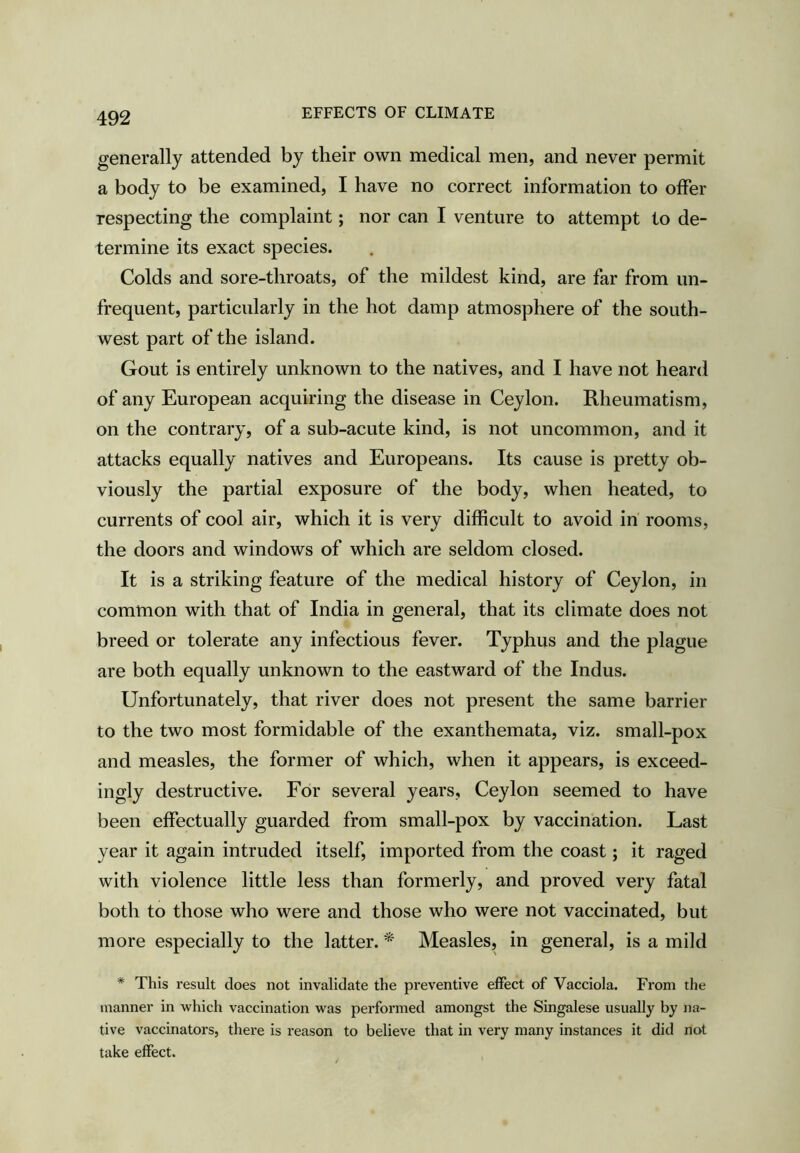 generally attended by their own medical men, and never permit a body to be examined, I have no correct information to offer respecting the complaint; nor can I venture to attempt to de- termine its exact species. Colds and sore-throats, of the mildest kind, are far from im- frequent, particularly in the hot damp atmosphere of the south- west part of the island. Gout is entirely unknown to the natives, and I have not heard of any European acquiring the disease in Ceylon. Rheumatism, on the contrary, of a sub-acute kind, is not uncommon, and it attacks equally natives and Europeans. Its cause is pretty ob- viously the partial exposure of the body, when heated, to currents of cool air, which it is very difficult to avoid in rooms, the doors and windows of which are seldom closed. It is a striking feature of the medical history of Ceylon, in common with that of India in general, that its climate does not breed or tolerate any infectious fever. Typhus and the plague are both equally unknown to the eastward of the Indus. Unfortunately, that river does not present the same barrier to the two most formidable of the exanthemata, viz. small-pox and measles, the former of which, when it appears, is exceed- ingly destructive. For several years, Ceylon seemed to have been effectually guarded from small-pox by vaccination. Last year it again intruded itself, imported from the coast; it raged with violence little less than formerly, and proved very fatal both to those who were and those who were not vaccinated, but more especially to the latter. * Measles, in general, is a mild * This result does not invalidate the preventive effect of Vacciola. From the manner in which vaccination was performed amongst the Singalese usually by na- tive vaccinators, there is reason to believe that in very many instances it did not take effect.