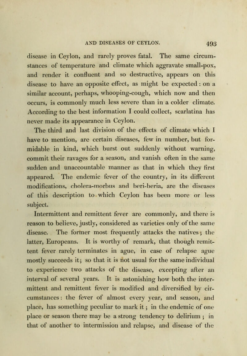 disease in Ceylon, and rarely proves fatal. The same circum- stances of temperature and climate which aggravate small-pox, and render it confluent and so destructive, appears on this disease to have an opposite effect, as might be expected; on a similar account, perhaps, whooping-cough, which now and then occurs, is commonly much less severe than in a colder climate. According to the best information I could collect, scarlatina has never made its appearance in Ceylon. The third and last division of the effects of climate which I have to mention, are certain diseases, few in number, but for- midable in kind, which burst out suddenly without warning, commit their ravages for a season, and vanish often in the same sudden and unaccountable manner as that in which they first appeared. The endemic fever of the country, in its different modifications, cholera-morbus and beri-beria, are the diseases of this description to which Ceylon has been more or less subject. Intermittent and remittent fever are commonly, and there is reason to believe, justly, considered as varieties only of the same disease. The former most frequently attacks the natives; the latter, Europeans. It is worthy of remark, that though remit- tent fever rarely terminates in ague, in case of relapse ague mostly succeeds it; so that it is not usual for the same individual to experience two attacks of the disease, excepting after an interval of several years. It is astonishing how both the inter- mittent and remittent fever is modified and diversified by cir- cumstances : the fever of almost every year, and season, and place, has something peculiar to mark it; in the endemic of one place or season there may be a strong tendency to delirium ; in that of another to intermission and relapse, and disease of the