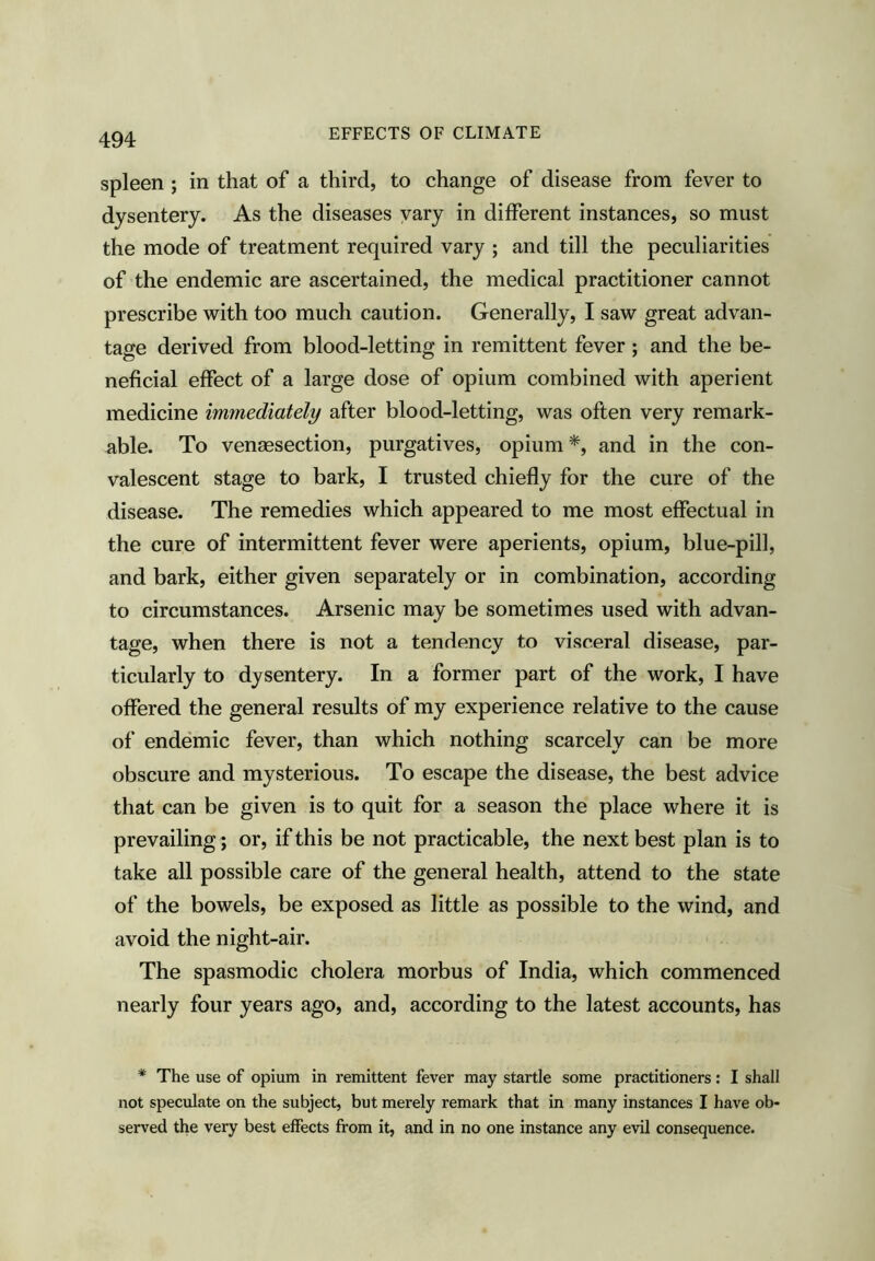 spleen ; in that of a third, to change of disease from fever to dysentery. As the diseases vary in different instances, so must the mode of treatment required vary ; and till the peculiarities of the endemic are ascertained, the medical practitioner cannot prescribe with too much caution. Generally, I saw great advan- tage derived from blood-letting in remittent fever ; and the be- neficial effect of a large dose of opium combined with aperient medicine immediately after blood-letting, was often very remark- able. To venaesection, purgatives, opium*, and in the con- valescent stage to bark, I trusted chiefly for the cure of the disease. The remedies which appeared to me most effectual in the cure of intermittent fever were aperients, opium, blue-pill, and bark, either given separately or in combination, according to circumstances. Arsenic may be sometimes used with advan- tage, when there is not a tendency to visceral disease, par- ticularly to dysentery. In a former part of the work, I have ofiered the general results of my experience relative to the cause of endemic fever, than which nothing scarcely can be more obscure and mysterious. To escape the disease, the best advice that can be given is to quit for a season the place where it is prevailing; or, if this be not practicable, the next best plan is to take all possible care of the general health, attend to the state of the bowels, be exposed as little as possible to the wind, and avoid the night-air. The spasmodic cholera morbus of India, which commenced nearly four years ago, and, according to the latest accounts, has * The use of opium in remittent fever may startle some practitioners: I shall not speculate on the subject, but merely remark that in many instances I have ob- served the very best effects from it, and in no one instance any evil consequence.