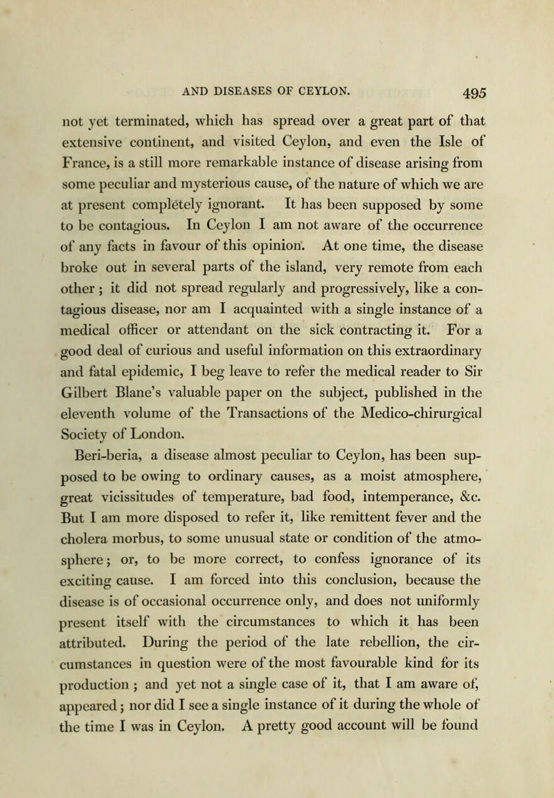 not yet terminated, which has spread over a great part of that extensive continent, and visited Ceylon, and even the Isle of France, is a still more remarkable instance of disease arising from some peculiar and mysterious cause, of the nature of which we are at present completely ignorant. It has been supposed by some to be contagious. In Ceylon I am not aware of the occurrence of any facts in favour of this opinion. At one time, the disease broke out in several parts of the island, very remote from each other ; it did not spread regularly and progressively, like a con- tagious disease, nor am I acquainted with a single instance of a medical officer or attendant on the sick contracting it. For a good deal of curious and useful information on this extraordinary and fatal epidemic, I beg leave to refer the medical reader to Sir Gilbert Blane’s valuable paper on the subject, published in the eleventh volume of the Transactions of the Medico-chirurgical Society of London. Beri-beria, a disease almost peculiar to Ceylon, has been sup- posed to be owing to ordinary causes, as a moist atmosphere, great vicissitudes of temperature, bad food, intemperance, &c. But I am more disposed to refer it, like remittent fever and the cholera morbus, to some unusual state or condition of the atmo- sphere ; or, to be more correct, to confess ignorance of its exciting cause. I am forced into this conclusion, because the disease is of occasional occurrence only, and does not uniformly present itself with the circumstances to which it has been attributed. During the period of the late rebellion, the cir- cumstances in question were of the most favourable kind for its production ; and yet not a single case of it, that I am aware of, appeared; nor did I see a single instance of it during the whole of the time I was in Ceylon. A pretty good account will be found