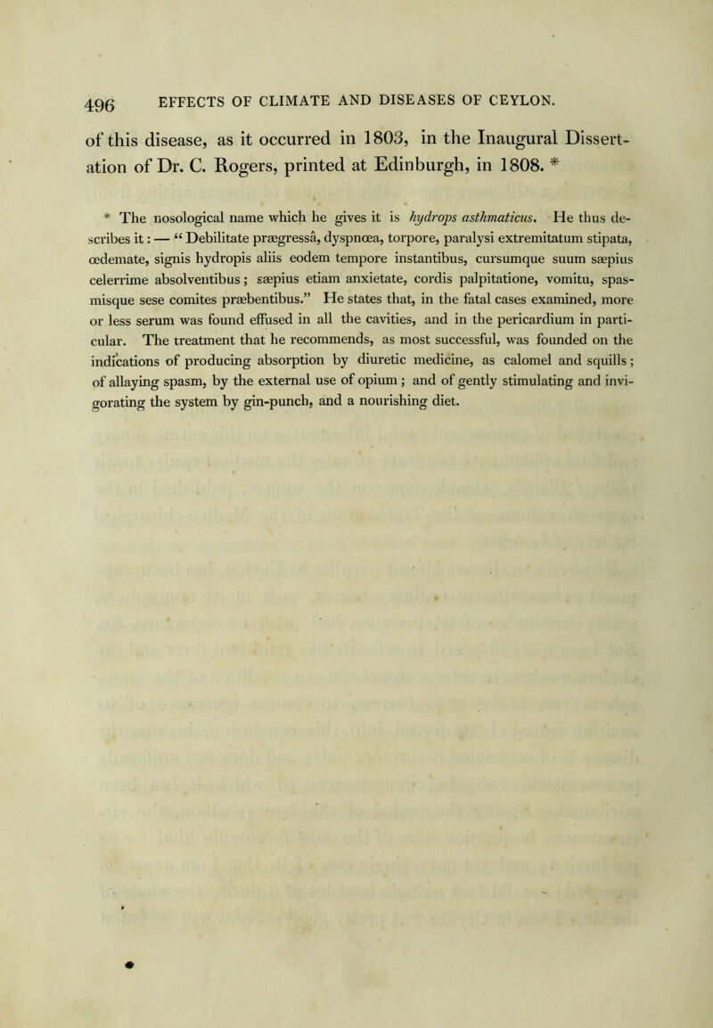 EFFECTS OF CLIMATE AND DISEASES OF CEYLON. of this disease, as it occurred in 1803, in the Inaugural Dissert- ation of Dr. C. Rogers, printed at Edinburgh, in 1808. * * The nosological name which he gives it is hydrops asthnaticus. He thus de- scribes it: — “ Debilitate praegressa, dyspnoea, torpore, paralysi extremitatum stipata, cedemate, signis hydropis aliis eodem tempore instantibus, cursumque suum ssepius celerrime absolventibus; saepius etiam anxietate, cordis palpitatione, vomitu, spas- misque sese comites praebentibus.” He states that, in the fatal cases examined, more or less serum was found effused in all the cavities, and in the pericardium in parti- cular. The treatment that he recommends, as most successful, was founded on the indications of producing absorption by diuretic medicine, as calomel and squills; of allaying spasm, by the external use of opium ; and of gently stimulating and invi- gorating the system by gin-punch, and a nourishing diet.