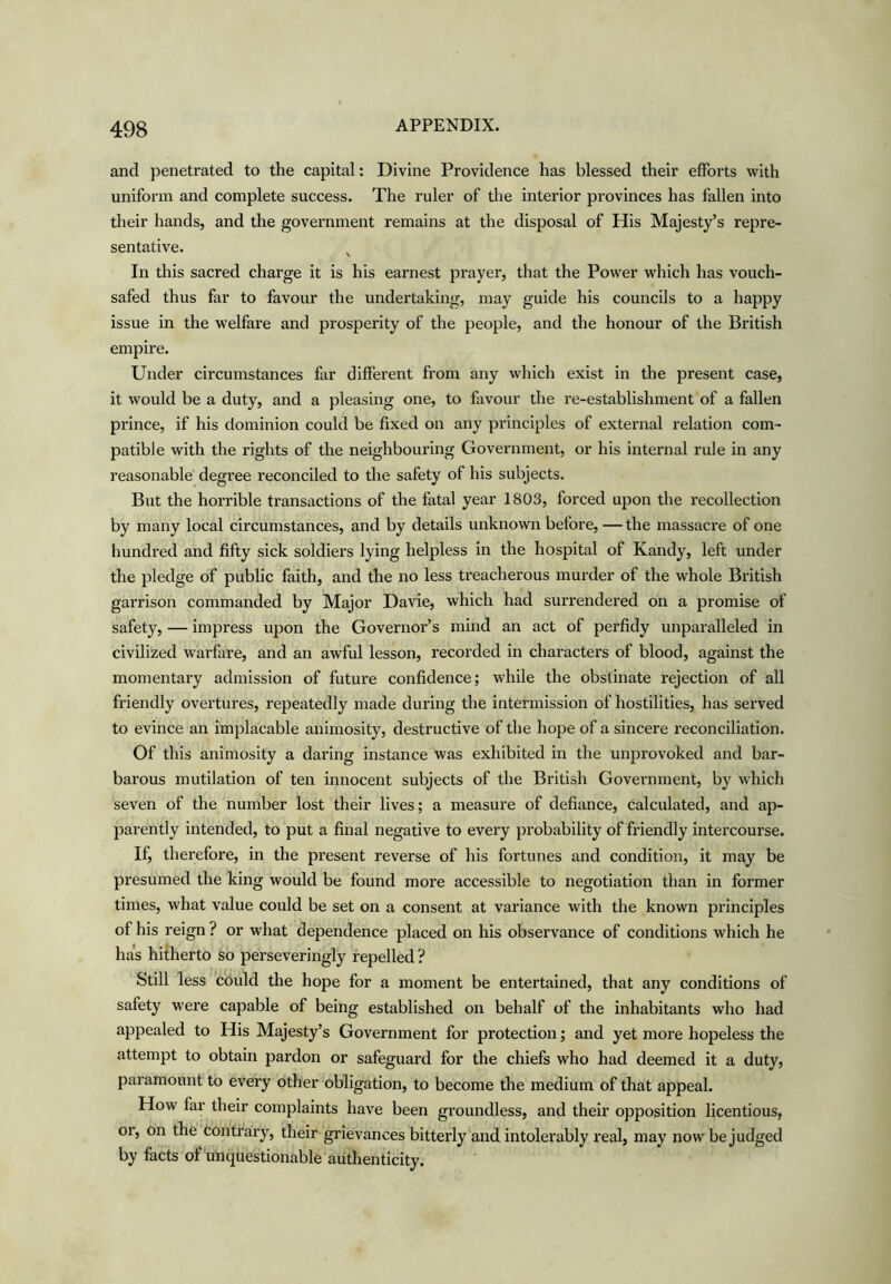 and penetrated to the capital: Divine Providence has blessed their efforts with uniform and complete success. The ruler of the interior provinces has fallen into their hands, and the government remains at the disposal of His Majesty’s repre- sentative. ^ In this sacred charge it is his earnest prayer, that the Power which has vouch- safed thus far to favour the undertaking, may guide his councils to a happy issue in the welfare and prosperity of the people, and the honour of the British empire. Under circumstances far different from any which exist in the present case, it would be a duty, and a pleasing one, to favour the re-establishment of a fallen prince, if his dominion could be fixed on any principles of external relation com- patible with the rights of the neighbouring Government, or his internal rule in any reasonable degree reconciled to the safety of his subjects. But the horrible transactions of the fatal year 1803, forced upon the recollection by many local circumstances, and by details unknown before, —the massacre of one hundred and fifty sick soldiers lying helpless in the hospital of Kandy, left under the pledge of public faith, and the no less treacherous murder of the whole British garrison commanded by Major Davie, which had surrendered on a promise of safety, — impress upon the Governor’s mind an act of perfidy unparalleled in civilized warfare, and an awful lesson, recorded in characters of blood, against the momentary admission of future confidence; while the obstinate rejection of all friendly overtures, repeatedly made during the intermission of hostilities, has served to evince an implacable animosity, destructive of the hope of a sincere reconciliation. Of this animosity a daring instance was exhibited in the unprovoked and bar- barous mutilation of ten innocent subjects of the British Government, by which seven of the number lost their lives; a measure of defiance, calculated, and ap- parently intended, to put a final negative to every probability of friendly intercourse. If, therefore, in the present reverse of his fortunes and condition, it may be presumed the king would be found more accessible to negotiation than in former times, what value could be set on a consent at variance with the known principles of his reign ? or what dependence placed on his observance of conditions which he has hitherto so perseveringly repelled ? Still less could the hope for a moment be entertained, that any conditions of safety were capable of being established on behalf of the inhabitants who had appealed to His Majesty’s Government for protection; and yet more hopeless the attempt to obtain pardon or safeguard for the chiefs who had deemed it a duty, paramount to every other 'obligation, to become the medium of that appeal. How far their complaints have been groundless, and their opposition licentious, or, on the contrary, their grievances bitterly and intolerably real, may now be judged by facts of unquestionable authenticity.