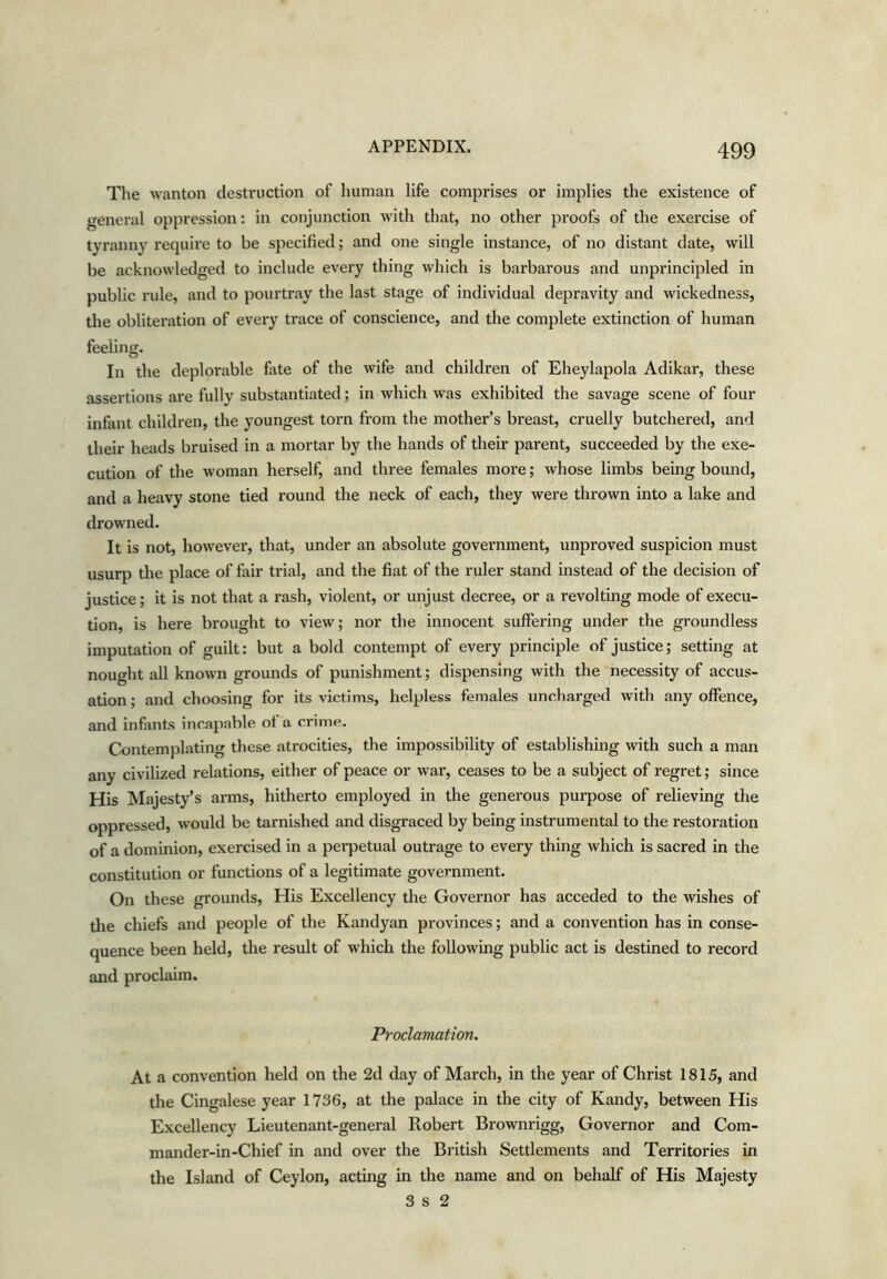 The wanton destruction of human life comprises or implies the existence of general oppression: in conjunction with that, no other proofs of the exercise of tyranny require to be specified; and one single instance, of no distant date, will be acknowledged to include every thing which is barbarous and unprincipled in public rule, and to pourtray the last stage of individual depravity and wickedness, the obliteration of every trace of conscience, and the complete extinction of human feeling. In the deplorable fate of the wife and children of Eheylapola Adikar, these assertions are fully substantiated; in which was exhibited the savage scene of four infant children, the youngest torn from the mother’s breast, cruelly butchered, and their heads bruised in a mortar by tlie hands of their parent, succeeded by the exe- cution of the woman herself, and three females more; whose limbs being bound, and a heavy stone tied round the neck of each, they were thrown into a lake and drowned. It is not, however, that, under an absolute government, unproved suspicion must usurp the place of fair trial, and the fiat of the ruler stand instead of the decision of justice; it is not that a rash, violent, or unjust decree, or a revolting mode of execu- tion, is here brought to view; nor the innocent suffering under the groundless imputation of guilt: but a bold contempt of every principle of justice; setting at nought all known grounds of punishment; dispensing with the necessity of accus- ation; and choosing for its victims, helpless females uncharged with any offence, and infants incapable of a crime. Contemplating these atrocities, the impossibility of establishing with such a man any civilized relations, either of peace or war, ceases to be a subject of regret; since His ^Majesty’s arms, hitherto employed in the generous purpose of relieving the oppressed, would be tarnished and disgraced by being instrumental to the restoration of a dominion, exercised in a perpetual outrage to every thing which is sacred in the constitution or functions of a legitimate government. On these grounds. His Excellency the Governor has acceded to the wishes of the chiefs and people of the Kandyan provinces; and a convention has in conse- quence been held, the result of which the following public act is destined to record and proclaim. Proclamation, At a convention held on the 2d day of March, in the year of Christ 1815, and the Cingalese year 1736, at the palace in the city of Kandy, between His Excellency Lieutenant-general Robert Brownrigg, Governor and Com- mander-in-Chief in and over the British Settlements and Territories in the Island of Ceylon, acting in the name and on behalf of His Majesty 3 s 2