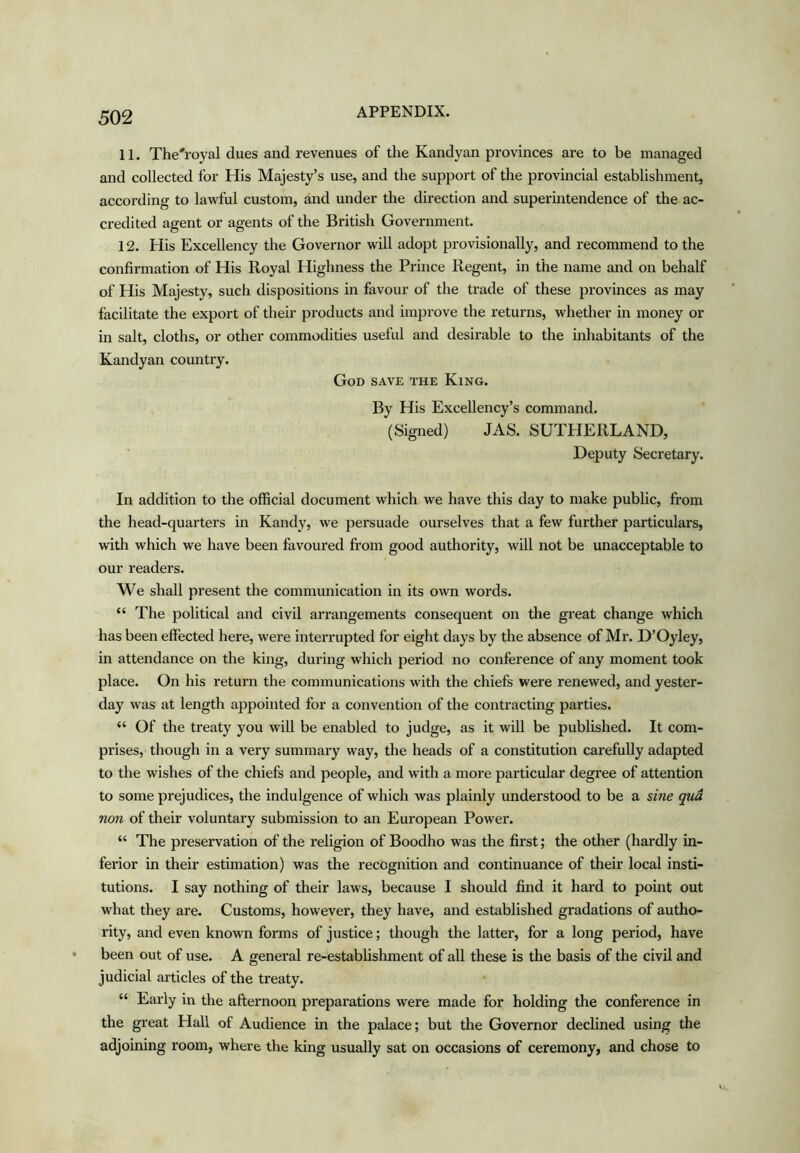 11. The'royal dues and revenues of the Kandyan provinces are to be managed and collected for His Majesty’s use, and the support of the provincial establishment, according to lawful custom, and under the direction and superintendence of the ac- credited agent or agents of the British Government. 12. His Excellency the Governor will adopt provisionally, and recommend to the confirmation of His Royal Highness the Prince Regent, in the name and on behalf of His Majesty, such dispositions in favour of the trade of these provinces as may facilitate the export of their products and improve the returns, whether in money or in salt, cloths, or other commodities useful and desirable to the inhabitants of the Kandyan country. God save the King. By His Excellency’s command. (Signed) JAS. SUTHERLAND, Deputy Secretary. In addition to the official document which we have this day to make public, from the head-quarters in Kandy, we persuade ourselves that a few further particulars, with which we have been favoured from good authority, will not be unacceptable to our readers. We shall present the communication in its own words. “ The political and civil arrangements consequent on the great change which has been effected here, were interrupted for eight days by the absence of Mr. D’Oyley, in attendance on the king, during which period no conference of any moment took place. On his return the communications with the chiefs were renewed, and yester- day was at length appointed for a convention of the contracting parties. “ Of the treaty you will be enabled to judge, as it will be published. It com- prises, though in a very summary way, the heads of a constitution carefully adapted to the wishes of the chiefs and people, and with a more particular degree of attention to some prejudices, the indulgence of which was plainly understood to be a sine qua non of their voluntary submission to an European Power. “ The preservation of the religion of Boodho was the first; the other (hardly in- ferior in their estimation) was the recognition and continuance of their local insti- tutions. I say nothing of their laws, because I should find it hard to point out what they are. Customs, however, they have, and established gradations of autho- rity, and even known forms of justice; though the latter, for a long period, have been out of use. A general re-estabhshment of all these is the basis of the civil and judicial articles of the treaty. “ Early in the afternoon preparations w'ere made for holding the conference in the great Hall of Audience in the palace; but the Governor declined using the adjoining room, where the king usually sat on occasions of ceremony, and chose to