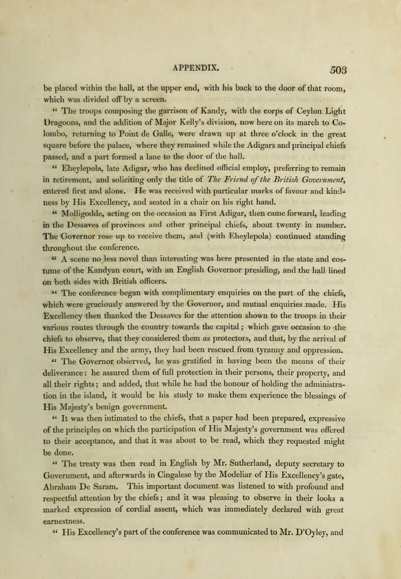 be placed within the hall, at the upper end, with his back to the door of that room, which was divided off by a screen. “ The troops composing the gari’ison of Kandy, with the corps of Ceylon Light Dragoons, and the addition of Major Kelly’s division, now here on its march to Co- lombo, returning to Point de Galle, were drawn up at three o’clock in the great square before the palace, where they remained while the Adigars and principal chiefs passed, and a part formed a lane to the door of the hall. “ Eheylepola, late Adigar, who has declined official employ, preferring to remain in retirement, and soliciting only the title of The Friend of the British Government.^ entered first and alone. He was received with particular marks of favour and kind- ness by His Excellency, and seated in a chair on his right hand. “ Molligodde, acting on the occasion as First Adigar, then came forward, leading in the Dessaves of provinces and other principal chiefs, about twenty in number. The Governor rose up to receive them, and (with Eheylepola) continued standing throushout the conference. “ A scene no less novel than interesting was here presented in the state and cos- tume of the Kandyan court, with an English Governor presiding, and the hall lined on both sides with British officers. “ The conference began with complimentary enquiries on the part of the chiefs, which were gi’aciously answered by the Governor, and mutual enquiries made. His Excellency then thanked the Dessaves for the attention shown to the troops in their various routes through the country towards the capital; which gave occasion to the chiefs to observe, that they considered them as protectors, and that, by the arrival of His Excellency and the army, they had been rescued fi’om tyranny and oppression. “ The Governor observed, he was gratified in having been the means of their deliverance: he assured them of full protection in their persons, their property, and all their rights; and added, that while he had the honour of holding the administra- tion in the island, it would be his study to make them experience the blessings of His ISIajesty’s benign government. “ It was then intimated to the chiefs, that a paper had been prepared, expressive of the principles on which the participation of His Majesty’s government was offered to their acceptance, and that it was about to be read, which they requested might be done. “ The treaty was then read in English by Mr. Sutherland, deputy secretary to Government, and afterwards in Cingalese by the Modeliar of His Excellency’s gate, Abraham De Saram. This important document was listened to with profound and respectful attention by the chiefs; and it was pleasing to observe in their looks a marked expression of cordial assent, which was immediately declared with great earnestness. “ His Excellency’s part of the conference was communicated to Mr. D’Oyley, and