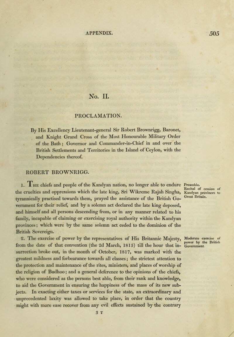 No. II. PROCLAMATION. By His Excellency Lieutenant-general Sir Robert Brownrigg, Baronet, and Knight Grand Cross of the Most Honourable Military Order of the Bath; Governor and Commander-in-Chief in and over the British Settlements and Territories in the Island of Ceylon, with the Dependencies thereof. ROBERT BROWNRIGG. 1. The chiefs and people of the Kandyan nation, no longer able to endure the cruelties and oppressions which the late king, Sri Wikreme Rajah Singha, tyrannically practised towards them, prayed the assistance of the British Go- vernment for their relief, and by a solemn act declared the late king deposed, and himself and all persons descending from, or in any manner related to his family, incapable of claiming or exercising royal authority within the Kandyan provinces; which were by the same solemn act ceded to the dominion of the British Sovereign. 2. The exercise of power by the representatives of His Britannic Majesty, from the date of that convention (the 2d March, 1815) till the hour that in- surrection broke out, in the month of October, 1817, was marked with the greatest mildness and forbearance towards all classes; the strictest attention to tlie protection and maintenance of the rites, ministers, and places of worship of tlie religion of Budhoo; and a general deference to the opinions of the chiefs, who were considered as the persons best able, from their rank and knowledge, to aid the Government in ensuring the happiness of the mass of its new sub- jects. In exacting either taxes or services for the state, an extraordinary and unprecedented laxity was allowed to take place, in order that the country might with more ease recover from any evil effects sustained by the contrary 3 T Preamble. Recital of cession of Kandyan provinces to Great Britain. Moderate exercise of power by the British Government.