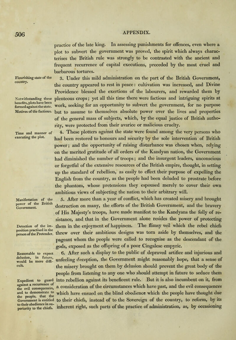 Flourishing state of the country. Time and manner of executing the plot. practice of the late king. In assessing punishments for offences, even where a plot to subvert the government was proved, the spirit which always charac- terises the British rule was strongly to be contrasted with the ancient and frequent recurrence of capital executions, preceded by the most cruel and barbarous tortures. 3. Under this mild administration on the part of the British Government, the country appeared to rest in peace: cultivation was increased, and Divine Providence blessed the exertions of the labourers, and rewarded them by Notwithstanding these plenteous crops; yet aU this time there were factious and intriguing spirits at foraedlga?nstdm^^ work, seeking for an opportunity to subvert the government, for no purpose Motives of the factious, assume to themselves absolute power over the lives and properties of the general mass of subjects, which, by the equal justice of British autho- rity, were protected from their avarice or malicious cruelty. 4f. These plotters against the state were found among the very persons who had been restored to honours and security by the sole intervention of British power; and the opportunity of raising disturbance was chosen when, relying on the merited gratitude of all orders of the Kandyan nation, the Government had diminished the number of troops; and the insurgent leaders, unconscious or forgetful of the extensive resources of the British empire, thought, in setting up the standard of rebellion, as easily to effect their purpose of expelling the English from the country, as the people had been deluded to prostrate before the phantom, whose pretensions they espoused merely to cover their own ambitious views of subjecting the nation to their arbitrary will. 5. After more than a year of conflict, which has created misery and brought ^OTMnment!^ British many, the efforts of the British Government, and the bravery of His Majesty’s troops, have made manifest to the Kandyans the folly of re- sistance, and that in the Government alone resides the power of protecting Detection of the im- them in the enjoyment of happiness. The flimsy veil which the rebel chiefs personofthrPreten^^^^ threw over their ambitious designs was torn aside by themselves, and the pageant whom the people were called to recognise as the descendant of the gods, exposed as the offspring of a poor Cingalese empyric. Reasonable to expect 6. After such a display to the public of depraved artiflce and injurious and woulTbe more^ dtffi- unfeeling deception, the Government might reasonably hope, that a sense of cult. misery brought on them by delusion should prevent the great body of the people from listening to any one who should attempt in future to seduce them Expedient to guard into rebellion against its beneficent rule. But it is also incumbent on it, from the'evil cons^uence”^ ^ Consideration of the circumstances which have past, and the evil consequences and to demonstrate to have ensued on the blind obedience which the people have thought due the people, that the _ ^ ^ r u • Government is entitled to their chiefs, instead of to the Sovereign of the country, to reform, by its p°eriorhy'^to th^^ inherent right, such parts of the practice of administration, as, by occasioning Manifestation of the