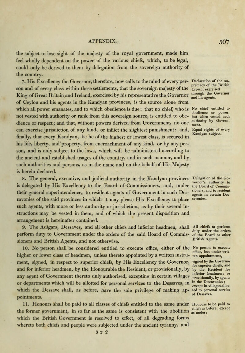 the subject to lose sight of the majesty of the royal government, made him feel wholly dependent on the power of the various chiefs, which, to be legal, could only be derived to them by delegation from the sovereign authority of the country. 7. His Excellency the Governor, therefore, now calls to the mind of every per- son and of every class within these settlements, that the sovereign majesty of the King of Great Britain and Ireland, exercised by his representative the Governor of Ceylon and his agents in the Kandyan provinces, is the source alone from which all power emanates, and to which obedience is due: that no chief, who is not vested with authority or rank from this sovereign source, is entitled to obe- dience or respect; and that, without powers derived from Government, no one can exercise jurisdiction of any kind, or inflict the slightest punishment: and, finally, that every Kandyan, be he of the highest or lowest class, is secured in his life, liberty, and'property, from encroachment of any kind, or by any per- son, and is only subject to the laws, which will be administered according to the ancient and established usages of the country, and in such manner, and by such authorities and persons, as in the name and on the behalf of His Majesty is herein declared. 8. The general, executive, and judicial authority in the Kandyan provinces is delegated by His Excellency to the Board of Commissioners, and, under their general superintendence, to resident agents of Government in such Des- savonies of the said provinces in which it may please His Excellency to place such agents, with more or less authority or jurisdiction, as by their several in- structions may be vested in them, and of which the present disposition and arrangement is hereinafter contained. 9. The Adigars, Dessaves, and all other chiefs and inferior headmen, shall perform duty to Government under the orders of the said Board of Commis- sioners and British Agents, and not otherwise. 10. No person shall be considered entitled to execute office, either of the higher or lower class of headmen, unless thereto appointed by a written instru- ment, signed, in respect to superior chiefs, by His Excellency the Governor, and for inferior headmen, by the Honourable the Resident, or provisionally, by any agent of Government thereto duly authorised, excepting in certain villages or departments which wfll be allotted for personal services to the Dessaves, in which the Dessave shall, as before, have the sole privilege of making ap- pointments. 11. Honours shall be paid to all classes of chiefs entitled to the same under the former government, in so far as the same is consistent with the abolition which the British Government is resolved to effect, of all degrading forms whereto both chiefs and people were subjected under the ancient tyranny, and 3 T 2 Declaration of the su- premacy of the British Crown, exercised through the Governor and his agents. No chief entitled to obedience or power, but when vested with authority by Govern- ment. Equal rights of every Kandyan subject. Delegation of the Go- vernor’s authority to the Board of Commis- sioners, and to resident agents in certain Des- savonies. All chiefs to perform duty under the orders of the Board or other British Agents. No person to execute office, but under writ- ten appointments, signed by the Governor for superior chiefs, and by the B,esident for inferior headmen; or |)rovisionally, by agents in the Dessavonies; except in villages allot- ted to personal service of Dessaves. Honours to be paid to chiefs as before, except as under: