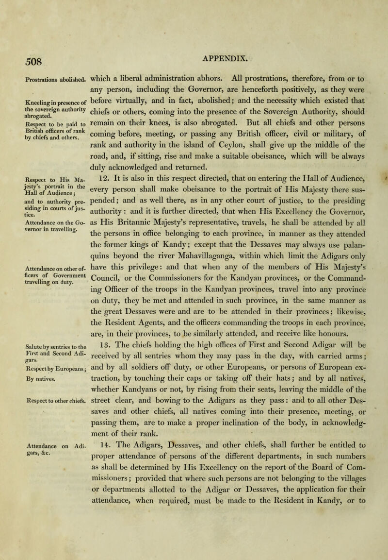 Prostrations abolished. Kneeling in presence of the sovereign authority abrogated. Respect to be paid to British officers of rank by chiefs and others. Respect to His Ma- jesty’s portrait in the Hall of Audience j and to authority pre- siding in courts of jus- tice. Attendance on the Go- vernor in travelling. Attendance on other of- ficers of Government travelling on duty. Salute by sentries to the First and Second Adi- gars. Respect by Europeans; By natives. Respect to other chiefs. Attendance on Adi- gars, &c. which a liberal administration abhors. All prostrations, therefore, from or to any person, including the Governor, are henceforth positively, as they were before virtually, and in fact, abolished; and the necessity which existed that chiefs or others, coming into the presence of the Sovereign Authority, should remain on their knees, is also abrogated. But all chiefs and other persons coming before, meeting, or passing any British officer, civil or military, of rank and authority in the island of Ceylon, shall give up the middle of the road, and, if sitting, rise and make a suitable obeisance, which will be always duly acknowledged and returned. 12. It is also in this respect directed, that on entering the Hall of Audience, every person shall make obeisance to the portrait of His Majesty there sus- pended ; and as well there, as in any other court of justice, to the presiding authority: and it is further directed, that when His Excellency the Governor, as His Britannic Majesty’s representative, travels, he shall be attended by all the persons in office belonging to each province, in manner as they attended the former kings of Kandy; except that the Dessaves may always use palan- quins beyond the river Mahavillaganga, within which limit the Adigars only have this privilege: and that when any of the members of His Majesty’s Council, or the Commissioners for the Kandyan provinces, or the Command- ing Officer of the troops in the Kandyan provinces, travel into any province on duty, they be met and attended in such province, in the same manner as the great Dessaves were and are to be attended in their provinces; likewise, the Resident Agents, and the officers commanding the troops in each province, are, in their provinces, to be similarly attended, and receive like honours. 13. The chiefs holding the high offices of First and Second Adigar will be received by all sentries whom they may pass in the day, with carried arms; and by all soldiers off duty, or other Europeans, or persons of European ex- traction, by touching their caps or taking off their hats; and by all natives, whether Kandyans or not, by rising from their seats, leaving the middle of the street clear, and bowing to the Adigars as they pass: and to all other Des- saves and other chiefs, all natives coming into their presence, meeting, or passing them, are to make a proper inclination of the body, in acknowledg- ment of their rank. 14. The Adigars, Dessaves, and other chiefs, shall further be entitled to proper attendance of persons of the different departments, in such numbers as shall be determined by His Excellency on the report of the Board of Com- missioners ; provided that where such persons are not belonging to the villages or departments allotted to the Adigar or Dessaves, the application for their attendance, when required, must be made to the Resident in Kandy, or to