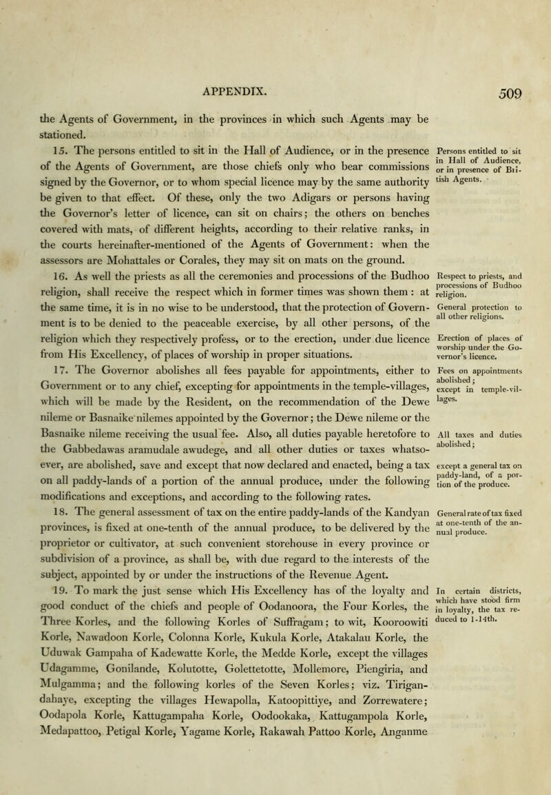 the Agents of Government, in the provinces in which such Agents may be stationed. 15. The persons entitled to sit in the Hall of Audience, or in the presence of the Agents of Government, are those chiefs only who bear commissions signed by the Governor, or to whom special licence may by the same authority be given to that effect. Of these, only the two Adigars or persons having the Governor’s letter of licence, can sit on chairs; the others on benches covered with mats, of different heights, according to their relative ranks, in tlie courts hereinafter-mentioned of the Agents of Government: when the assessors are Mohattales or Corales, they may sit on mats on the ground. 16. As well the priests as all the ceremonies and processions of the Budhoo religion, shall receive the respect which in former times was shown them : at the same time, it is in no wise to be understood, that the protection of Govern- ment is to be denied to the peaceable exercise, by all other persons, of the religion which they respectively profess, or to the erection, under due licence fi’om His Excellency, of places of worship in proper situations. 17. The Governor abolishes all fees payable for appointments, either to Government or to any chief, excepting for appointments in the temple-villages, which will be made by the Resident, on the recommendation of the Dewe nileme or Basnaike nilemes appointed by the Governor; the Dewe nileme or the Basnaike nileme receiving the usual'fee. Also, all duties payable heretofore to the Gabbedawas aramudale awudege, and all other duties or taxes whatso- ever, are abolished, save and except that now declared and enacted, being a tax on all paddy-lands of a portion of the annual produce, under the following modifications and exceptions, and according to the following rates. 18. The general assessment of tax on the entire paddy-lands of the Kandyan provinces, is fixed at one-tenth of the annual produce, to be delivered by the proprietor or cultivator, at such convenient storehouse in every province or subdivision of a province, as shall be, with due regard to the interests of the subject, appointed by or under the instructions of the Revenue Agent. 19. To mark the just sense which His Excellency has of the loyalty and good conduct of the chiefs and people of Oodanoora, the Four Kories, the Three Kories, and the following Kories of Suffragam; to wit, Kooroowiti Korle, Nawadoon Korle, Colonna Korle, Kukula Korle, Atakalau Korle, the Uduwak Gampaha of Kadewatte Korle, the Medde Korle, except the villages Udagamme, Gonilande, Kolutotte, Golettetotte, Mollemore, Piengiria, and Mulgainma; and the following korles of the Seven Kories; viz. Tirigan- dahaye, excepting the villages Hewapolla, Katoopittiye, and Zorrewatere; Oodapola Korle, Kattugampaha Korle, Oodookaka, Kattugampola Korle, Medapattoo, Petigal Korle, Yagame Korle, Rakawah Pattoo Korle, Anganme Persons entitled to sit in Hall of Audience, or in presence of Bii- tish Agents. • Respect to priests, and processions of Budhoo religion. General protection to all other religions. Erection of places of worship under the Go- vernor’s licence. Fees on appointments abolished; except in temple-vil- lages. All taxes and duties abolished; except a general tax on paddy-land, of a por- tion of the produce. General rate of tax fixed at one-tenth of the an- nual produce. In certain districts, which have stood firm in loyalty, the tax re- duced to 1-Hth.