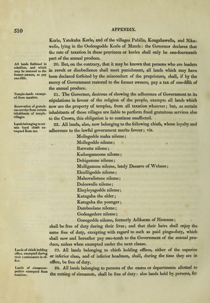 All lands forfeited in rebellion, and which may be restored to the former owners, to pay one-fifth. Temple-lands exempt- ed from taxation. Reservation of gratuit- ous service from certain inhabitants of temple- villages. Lands belonging to cer - tain loyal chiefs ex- empted from tax. Lands of chiefs holding office, exempted during their continuance in of- fice. Lands of cinnamon- peelers exempted from taxation: Korle, Yatekuha Korle, and of the villages Pubilia, Kougahawelle, and Nika- welle, lying in the Oodoogodde Korle of Matele: the Governor declares that the rate of taxation in these provinces or korles shall only be one-fourteenth part of the annual produce. 20. But, on the contrary, that it may be known that persons who are leaders in revolt or disobedience shall meet punishment, all lands which may have been declared forfeited by the misconduct of the proprietors, shall, if by the mercy of Government restored to the former owners, pay a tax of one-fifth of the annual produce. 21. The Governor, desirous of showing the adherence of Government to its stipulations in favour of the religion of the people, exempts all lands which now are the property of temples, from all taxation whatever; but, as certain inhabitants of those villages are liable to perform fixed gratuitous services also to the Crown, this obligation is to continue unaffected. 22. All lands, also, now belonging to the following chiefs, whose loyalty and adherence to the lawful government merits favour; viz. Mollegodde maha nileme; Mollegodde nileme; « Ratwatte nileme; Kadoogamoone nileme; Dehigamme nileme; Mulligamme nileme, lately Dessave of Welasse; Eknilligodde nileme; Mahawalletene nileme; Doloswalle nileme; Eheyleyagodde nileme; Katugaha the elder; Katugaha the younger ; Damboolane nileme; Godeagedere nileme; Gonegodde nileme, formerly Adikaran of Bintenne; shall be free of duty during their lives; and that their heirs shall enjoy the same free of duty, excepting with regard to such as paid pingo-duty, which shall now and hereafter pay one-tenth to the Government of the annual pro- duce, unless when exempted under the next clause. 23. All lands belonging to chiefs holding offices, either of the superior or inferior class, and of inferior headmen, shall, during the time they are in office, be free of duty. 24. All lands belonging to persons of the castes or departments allotted to the cutting of cinnamon, shall be free of duty: also lands held by persons, for