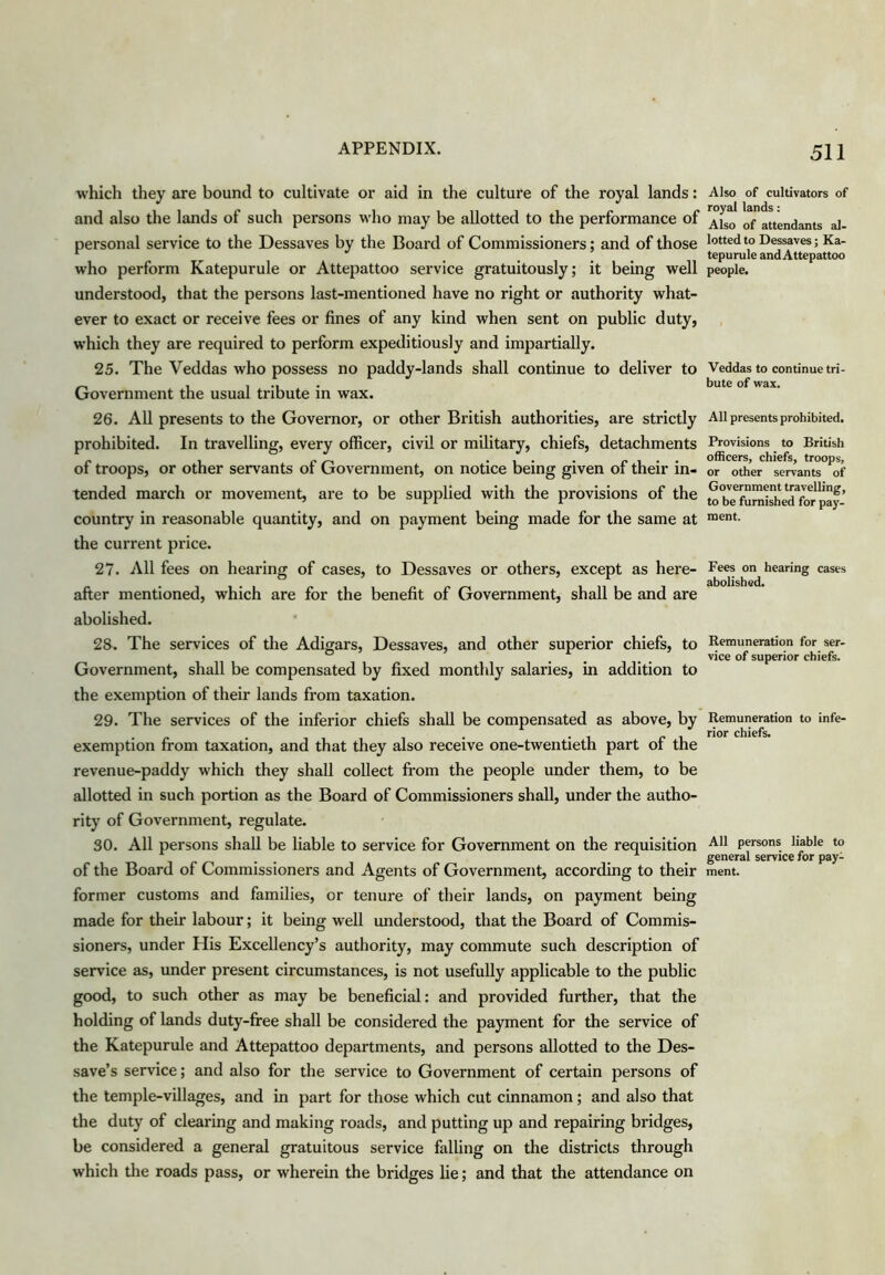 which they are bound to cultivate or aid in the culture of the royal lands: and also the lands of such persons who may be allotted to the performance of personal service to the Dessaves by the Board of Commissioners; and of those who perform Katepurule or Attepattoo service gratuitously; it being well understood, that the persons last-mentioned have no right or authority what- ever to exact or receive fees or fines of any kind when sent on public duty, w’hich they are required to perform expeditiously and impartially. 25. The Veddas who possess no paddy-lands shall continue to deliver to Government the usual tribute in wax. 26. AU presents to the Governor, or other British authorities, are strictly prohibited. In travelling, every officer, civil or military, chiefs, detachments of troops, or other servants of Government, on notice being given of their in- tended march or movement, are to be supplied with the provisions of the country in reasonable quantity, and on payment being made for the same at the cun'ent pi'ice. 27. All fees on hearing of cases, to Dessaves or others, except as here- after mentioned, which are for the benefit of Government, shall be and are abolished. 28. The services of the Adigars, Dessaves, and other superior chiefs, to Government, shall be compensated by fixed monthly salaries, in addition to the exemption of their lands from taxation. 29. The services of the inferior chiefs shall be compensated as above, by exemption from taxation, and that they also receive one-twentieth part of the revenue-paddy which they shall collect from the people under them, to be allotted in such portion as the Board of Commissioners shall, under the autho- rity of Government, regulate. 30. All persons shall be liable to service for Government on the requisition of the Board of Commissioners and Agents of Government, according to their former customs and families, or tenure of their lands, on payment being made for their labour; it being well understood, that the Board of Commis- sioners, under His Excellency’s authority, may commute such description of service as, imder present circumstances, is not usefully applicable to the public good, to such other as may be beneficial: and provided further, that the holding of lands duty-free shall be considered the payment for the service of the Katepurule and Attepattoo departments, and persons allotted to the Des- save’s service; and also for the service to Government of certain persons of the temple-villages, and in part for those which cut cinnamon; and also that the duty of clearing and making roads, and putting up and repairing bridges, be considered a general gratuitous service falling on the districts through which the roads pass, or wherein the bridges lie; and that the attendance on 511 Also of cultivators of royal lands: Also of attendants al- lotted to Dessaves; Ka- tepurule and Attepattoo people. Veddas to continue tri- bute of wax. All presents prohibited. Provisions to British officers, chiefs, troops, or other servants of Government traveling, to be furnished for pay- ment. Fees on hearing cases abolished. Remuneration for ser- vice of superior chiefs. Remuneration to infe- rior chiefs. All persons liable to general service for pay- ment.