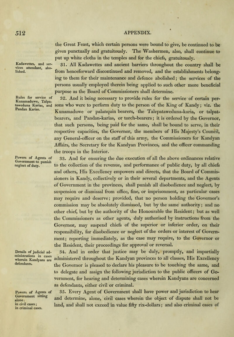 Kadawettes, and ser- vices attendant, abo- lished. Rules for service of Kunamaduwe, Talpa- tatreduna Karias, and Pandan Karias. Powers of Agents of Government to punish neglect of duty. Details of judicial ad- ministrations in cases wherein Kandyans are defendants. Powers of Agents of Government sitting alone: in civil cases; in criminal cases. the Great Feast, which certain persons were bound to give, be continued to be given punctually and gratuitously. The Washermen, also, shall continue to put up white cloths in the temples and for the chiefs, gratuitously. 31. All Kadawettes and ancient barriers throughout the country shall be from henceforward discontinued and removed, and the establishments belong- ing to them for their maintenance and defence abolished; the services of the persons usually employed therein being applied to such other more beneficial purpose as the Board of Commissioners shall determine. 32. And it being necessary to provide rules for the service of certain per- sons who were to perform duty to the person of the King of Kandy; viz. the Kunamaduwe or palanquin bearers, the Talepataweduna-karia, or talpat- bearers, and Pandan-karias, or torch-bearers; it is ordered by the Governor, that such persons, being paid for the same, shall be bound to serve, in their respective capacities, the Governor, the members of His Majesty’s Council, any General-officer on the staff of this army, the Commissioners for Kandyan Affairs, the Secretary for the Kandyan Provinces, and the officer commanding the troops in the Interior. 33. And for ensuring the due execution of all the above ordinances relative to the collection of the revenue, and performance of public duty, by all chiefs and others. His Excellency empowers and directs, that the Board of Commis- sioners in Kandy, collectively or in their several departments, and the Agents of Government in the provinces, shall punish all disobedience and neglect, by suspension or dismissal from office, fine, or imprisonment, as particular cases may require and deserve; provided, that no person holding the Governor’s commission may be absolutely dismissed, but by the same authority; and no other chief, but by the authority of the Honourable the Resident; but as well the Commissioners as other agents, duly authorised by instructions from the Governor, may suspend chiefs of the superior or inferior order, on their responsibility, for disobedience or neglect of the orders or interest of Govern- ment; reporting immediately, as the case may require, to the Governor or the Resident, their proceedings for approval or reversal. 34. And in order that justice may be duly, promptly, and impartially administered throughout the Kandyan provinces to all classes. His Excellency the Governor is pleased to declare his pleasure to be touching the same, and to delegate and assign the following jurisdiction to the public officers of Go- vernment, for hearing and determining cases wherein Kandyans are concerned as defendants, either civil or criminal. 35. Every Agent of Government shall have power and jurisdiction to hear and determine, alone, civil cases wherein the object of dispute shall not be land, and shall not exceed in value fifty rix-dollars; and also criminal cases of