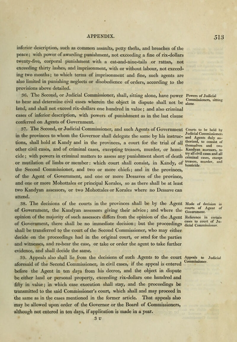 inferior description, such as common assaults, petty thefts, and breaches of the peace; with power of awarding punishment, not exceeding a fine of rix-dollars twenty-five, corporal punishment with a cat-and-nine-tails or rattan, not exceeding thirty lashes, and imprisonment, with or without labour, not exceed- ing two months; to which terms of imprisonment and fine, such agents are also limited in punishing neglects or disobedience of orders, according to the provisions above detailed. 36. The Second, or Judicial Commissioner, shall, sitting alone, have power to hear and determine civil cases wherein the object in dispute shall not be land, and shall not exceed rix-dollars one hundred in value; and also criminal cases of inferior description, with powers of punishment as in the last clause conferred on Agents of Government. 37. The Second, or Judicial Commissioner, and such Agents of Government in the provinces to whom the Governor shall delegate the same by his instruc- tions, shall hold at Kandy and in the provinces, a court for the trial of all other civil cases, and of criminal cases, excepting treason, murder, or homi- cide ; with powers in criminal matters to assess any punishment short of death or mutilation of limbs or member: which court shall consist, in Kandy, of tlie Second Commissioner, and two or more chiefs; and in the provinces, of the Agent of Government, and one or more Dessaves of the province, and one or more Mohottales or principal Korales, so as there shall be at least two Kandyan assessors, or two Mohottales or Korales where no Dessave can attend. 38. The decisions of the courts in the provinces shall be by the Agent of Government, the Kandyan assessors giving their advice; and where the opinion of the majority of such assessors differs from the opinion of the Agent of Government, there shall be no immediate decision; but the proceedings shall be transferred to the court of the Second Commissioner, who may either decide on the proceedings had in the original court, or send for the parties and witnesses, and re-hear the case, or take or order the agent to take further evidence, and shall decide the same. 39. Appeals also shall lie from the decisions of such Agents to the court aforesaid of the Second Commissioner, in civil cases, if the appeal is entered before the Agent in ten days from his decree, and the object in dispute be either land or personal property, exceeding rix-dollars one hundred and fifty in value; in which case execution shall stay, and the proceedings be transmitted to the said Commissioner’s court, which shall and may proceed in the same as in the cases mentioned in the former article. That appeals also may be allowed upon order of the Governor or the Board of Commissioners, although not entered in ten days, if application is made in a year. 3 u Powers of Judicial Commissioners, sitting alone. Courts to be held by J udicial Commissioners and Agents duly au- thorized, to consist of themselves and two Kandyan assessors, to try all civil cases and all criminal cases, except treason, murder, and homicide. Mode of decision in courts of Agent of Government. Reference in certain cases to court of Ju- dicial Commissioner. Appeals to Judicial Commissioner.