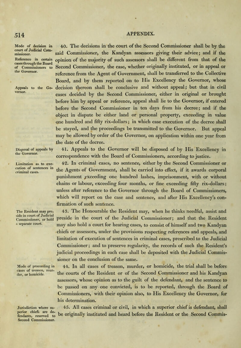 Mode of decision in court of Judicial Com- missioner. Appeals vernor. Disposal of appeals by the Governor. Limitation as to exe- cution of sentences in criminal cases. 40. The decisions in the court of the Second Commissioner shall be by the said Commissioner, the Kandyan assessors giving their advice; and if the Reference in certain opinion of the majority of such assessors shall be different from that of the casesthrough the Board „ . . • • ii • • j • i of Commissioners to Second Commissioner, the case, whether origmally mstituted, or m appeal or the Governor. reference from the Agent of Government, shall be transferred to the Collective Board, and by them reported on to His Excellency the Governor, whose to the Go- decision thereon shall be conclusive and without appeal; but that in civil cases decided by the Second Commissioner, either in original or brought before him by appeal or reference, appeal shall lie to the Governor, if entered before the Second Commissioner in ten days from his decree; and if the object in dispute be either land or personal property, exceeding in value one hundred and fifty rix-dollars; in which case execution of the decree shall be stayed, and the proceedings be transmitted to the Governor. But appeal may be allowed by order of the Governor, on application within one year from the date of the decree. 41. Appeals to the Governor will be disposed of by His Excellency in correspondence with the Board of Commissioners, according to justice. 42. In criminal cases, no sentence, either by the Second Commissioner or the Agents of Government, shall be carried into effect, if it awards corporal punishment exceeding one hundred lashes, imprisonment, with or without chains or labour, exceeding four months, or fine exceeding fifty rix-dollars; unless after refer£nce to the Governor through the Board of Commissioners, which will report on the case and sentence, and after His Excellency’s con- firmation of such sentence. 43. The Honourable the Resident may, when he thinks needful, assist and preside in the court of the Judicial Commissioner; and that the Resident may also hold a court for hearing cases, to consist of himself and two Kandyan chiefs or assessors, under the provisions respecting references and appeals, and limitation of execution of sentences in criminal cases, prescribed to the Judicial Commissioner; and to preserve regularity, the records of such the Resident’s judicial proceedings in each case shall be deposited with the Judicial Commis- sioner on the conclusion of the same. 44. In all cases of treason, murder, or homicide, the trial shall be before the courts of the Resident or of the Second Commissioner and his Kandyan assessors, whose opinion as to the guilt of the defendant, and the sentence to be passed on any one convicted, is to be reported, through the Board of . Commissioners, with their opinion also, to His Excellency the Governor, for his determination. Jurisdiction where su- 45. All cases criminal or civil, in which a superior chief is defendant, shall fen(kntsi*'*res^ Originally instituted and heard before the Resident or the Second Commis- Second Commissioner. The Resident may pre- side in court of Judicial Commissioner, or hold a separate court. Mode of proceeding in cases of treason, mur- der, or homicide.