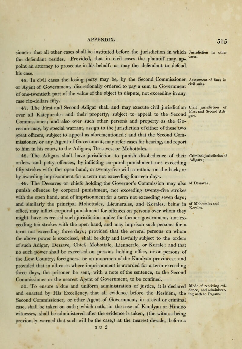 sioner: that all other cases shall be instituted before the jurisdiction in which the defendant resides. Provided, that in civil cases the plaintiff may ap- point an attorney to prosecute in his behalf: as may the defendant to defend his case. 46. In civil cases the losing party may be, by the Second Commissioner or Agent of Government, discretionally ordered to pay a sum to Government of one-twentieth part of the value of the object in dispute, not exceeding in any case rix-dollars fifty. 47. The First and Second Adigar shall and may execute civil jurisdiction over all Katepurules and their property, subject to appeal to the Second Commissioner; and also over such other persons and property as the Go- vernor may, by special warrant, assign to the jurisdiction of either of these two great officers, subject to appeal as aforementioned; and that the Second Com- missioner, or any Agent of Government, may refer cases for hearing, and report to him in his court, to the Adigars, Dessaves, or Mohottales. 48. The Adigars shall have jurisdiction to punish disobedience of their orders, and petty offences, by inflicting corporal punishment not exceeding fifty strokes with the open hand, or twenty-five with a rattan, on the back, or by awarding imprisonment for a term not exceeding fourteen days. 49. The Dessaves or chiefs holding the Governor’s Commission may also punish offences by corporal punishment, not exceeding twenty-five strokes with the open hand, and of imprisonment for a term not exceeding seven days; and similarly the principal Mohottales, Lieunerales, and Korales, being in office, may inflict corporal punishment for offences on persons over whom they might have exercised such jurisdiction under the former government, not ex- ceeding ten strokes with the open hand, and may imprison such persons for a term not exceeding three days; provided that the several persons on whom the above power is exercised, shall be duly and lawfully subject to the orders of such Adigar, Dessave, Chief, Mohottale, Lieunerale, or Korale; and that no such }X)wer shall be exercised on persons holding office, or on persons of the Low Country, foreigners, or on moormen of the Kandyan provinces; and provided that in all cases where imprisonment is awarded for a term exceeding three days, the prisoner be sent, with a note of the sentence, to the Second Conunissioner or the nearest Agent of Government, to be confined. 50. To ensure a due and uniform administration of justice, it is declared and enacted by His Excellency, that all evidence before the Resident, the Second Commissioner, or other Agent of Government, in a civil or criminal case, shall be taken on oath; which oath, in the case of Kandyan or Hindoo witnesses, shall be administered after the evidence is taken, (the witness being previously warned that such will be the case,) at the nearest dewale, before a 3 u 2 Jurisdiction in other cases. Assessment of fines in civil suits. Civil jurisdiction of First and Second Adi- gars. Criminal jurisdiction of Adigars; of Dessaves; of Mohottales and Korales. Mode of receiving evi- dence, and administer- ing oath to Pagans.
