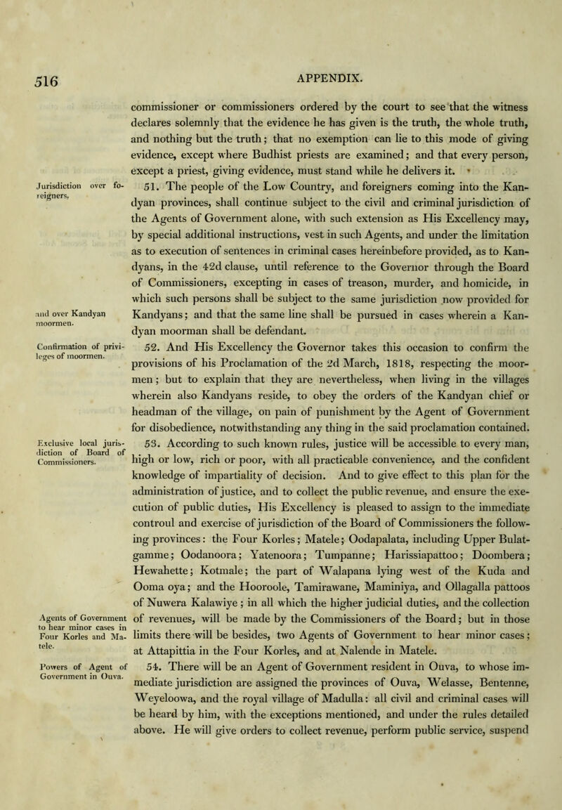 Jurisdiction over fo- reigners, ,ind over Kandyan nioormen. Confirmation of privi- leges of inoormen. Exclusive local juris- diction of Board of Commissioners. Agents of Government to hear minor cases in Four Kories and Ma- tele. Powers of Agent of Government in Ouva. commissioner or commissioners ordered by the court to see that the witness declares solemnly that the evidence he has given is the truth, the whole truth, and nothing but the truth; that no exemption can lie to this mode of giving evidence, except where Budhist priests are examined; and that every person, except a priest, giving evidence, must stand while he delivers it. ’ 51. The people of the Low Country, and foreigners coming into the Kan- dyan provinces, shall continue subject to the civil and criminal jurisdiction of the Agents of Government alone, with such extension as His Excellency may, by special additional instructions, vest in such Agents, and under the limitation as to execution of sentences in criminal cases hereinbefore provided, as to Kan- dyans, in the 42d clause, until reference to the Governor through the Board of Commissioners, excepting in cases of treason, murder, and homicide, in which such persons shall be subject to the same jurisdiction now provided for Kandyans; and that the same line shall be pursued in cases wherein a Kan- dyan moorman shall be defendant. 52. And His Excellency the Governor takes this occasion to confirm the provisions of his Proclamation of the 2d March, 1818, respecting the moor- men ; but to explain that they are nevertheless, when living in the villages wherein also Kandyans reside, to obey the orders of the Kandyan chief or headman of the village, on pain of punishment by the Agent of Government for disobedience, notwithstanding any thing in the said proclamation contained. 53. According to such known rules, justice will be accessible to every man, high or low, rich or poor, with all practicable convenience, and the confident knowledge of impartiality of decision. And to give effect to this plan for the administration of justice, and to collect the public revenue, and ensure the exe- cution of public duties. His Excellency is pleased to assign to the immediate controul and exercise of jurisdiction of the Board of Commissioners the follow- ing provinces: the Four Kories; Matele; Oodapalata, including Upper Bulat- gamme; Oodanoora; Yatenoora; Tumpanne; Harissiapattoo; Doombera; Hewahette; Kotmale; the part of Walapana lying west of the Kuda and Ooma oya; and the Hooroole, Tamirawane, Maminiya, and Ollagalla pattoos of Nuwera Kalawiye ; in all which the higher judicial duties, and the collection of revenues, will be made by the Commissioners of the Board; but in those limits there will be besides, two Agents of Government to hear minor cases; at Attapittia in the Four Kories, and at Nalende in Matele. 54. There will be an Agent of Government resident in Ouva, to whose im- mediate jurisdiction are assigned the provinces of Ouva, Weiasse, Bentenne, Weyeloowa, and the royal village of Madulla: all civil and criminal cases will be heard by him, with the exceptions mentioned, and under the rules detailed above. He will give orders to collect revenue, perform public service, suspend