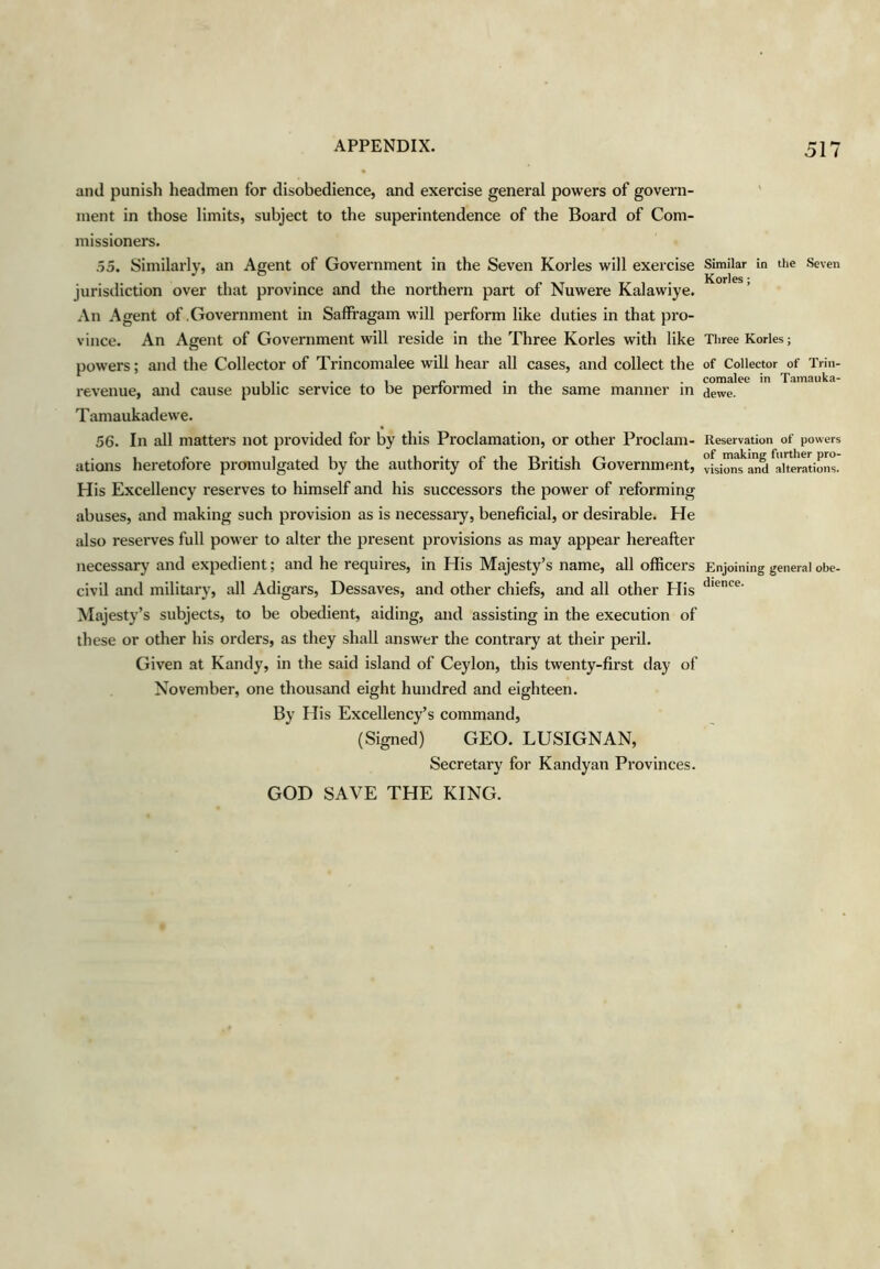 and punish headmen for disobedience, and exercise general powers of govern- ment in those limits, subject to the superintendence of the Board of Com- missioners. .55. Similarly, an Agent of Government in the Seven Kories will exercise jurisdiction over that province and the northern part of Nuwere Kalawiye. An Agent of .Government in Saffragam will perform like duties in that pro- vince. An Agent of Government will reside in the Three Kories with like powers; and the Collector of Trincomalee will hear aU cases, and collect the revenue, and cause public service to be performed in the same manner in Tamaukadewe. 56. In all matters not provided for by this Proclamation, or other Proclam- ations heretofore promulgated by the authority of the British Government, His Excellency I'eserves to himself and his successors the power of reforming abuses, and making such provision as is necessary, beneficial, or desirable. He also reserves full power to alter the present provisions as may appear hereafter necessary and expedient; and he requires, in His Majesty’s name, all officers civil and militai'y, all Adigars, Dessaves, and other chiefs, and all other Flis Majesty’s subjects, to be obedient, aiding, and assisting in the execution of these or other his orders, as they shall answer the contrary at their peril. Given at Kandy, in the said island of Ceylon, this twenty-first day of November, one thousand eight hundred and eighteen. By His Excellency’s command, (Signed) GEO. LUSIGNAN, Secretary for Kandyan Provinces. GOD SAVE THE KING. Similar in the Seven Kories; Three Kories; of Collector of Triii- comalee in Tamaiika- dewe. Reservation of powers of making further pro- visions and alterations. Enjoining general obe- dience.