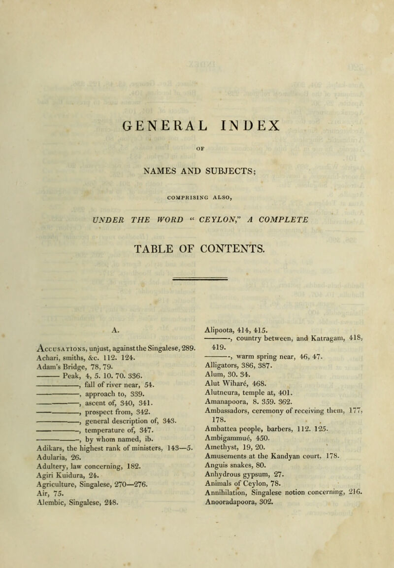 GENERAL INDEX OF NAMES AND SUBJECTS; COMPRISING ALSO, UNDER THE WORD “ CEYLON;' A COMPLETE TABLE OF CONTENTS. A. Accusations, unjust, against the Singalese, 289. Achari, smiths, &c. 112. 124. Adam’s Bridge, 78, 79- Peak, 4, 5. 10. 70. 336. , fall of river near, 54. , approach to, 339. , ascent of, 340, 341. , prospect from, 342. , general description of, 343. temperature of, 347. , by whom named, ib. Adikars, the highest rank of ministers, 143—5. Adularia, 26. Adultery, law concerning, 182. Agiri Kuidura, 24. Agriculture, Singalese, 270—276. Air, 75. -Alembic, Singalese, 248. Alipoota, 414, 415. , country between, and Katragam, 418, 419. , warm spring near, 46, 47. Alligators, 386, 387. Alum, 30. 34. Alut Wihar4, 468. Alutneura, temple at, 401. Amanapoora, 8. 359. 362. Ambassadors, ceremony of receiving them, 177, 178. Ambattea people, barbers, 112. 125. Ambigammu^, 450. Amethyst, 19, 20. Amusements at the Kandyan court, 178. Anguis snakes, 80. Anhydrous gypsum, 27. Animals of Ceylon, 78. Annihilation, Singalese notion concerning, 216. Anooradapoora, 302.