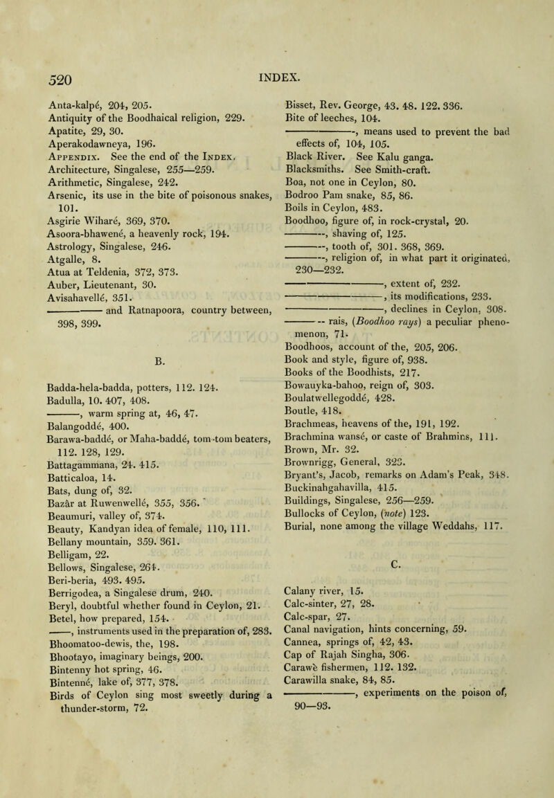 Anta-kalp6, 204, 205. Antiquity of the Boodhaical religion, 229. Apatite, 29, 30. Aperakodawneya, 196. Appendix. See the end of the Index. Architecture, Singalese, 255—259. Arithmetic, Singalese, 242. Arsenic, its use in the bite of poisonous snakes, 101. Asgirie Wihare, 369, 370. Asoora-bhawene, a heavenly rock, 194. Astrology, Singalese, 246. Atgalle, 8. Atua at Teldenia, 372, 373. Auber, Lieutenant, 30. Avisahavelle, 351. and Ratnapoora, country between, 398, 399. B. Badda-hela-badda, potters, 112. 124. Badulla, 10. 407, 408. , warm spring at, 46, 47. Balangodd^, 400. Barawa-badd^, or Maha-baddd, tom -tom beaters, 112. 128, 129. Battagammana, 24. 415. Batticaloa, 14. Bats, dung of, 32. Bazhr at Ruwenwell^, 355, 356. Beaumuri, valley of, 374. Beauty, Kandyan idea of female, 110,111. Bellany mountain, 359. 361. Belligam, 22. Bellows, Singalese, 264. Beri-beria, 493. 495. Berrigodea, a Singalese drum, 240. Beryl, doubtful whether found in Ceylon, 21. Betel, how prepared, 154. , instruments used in the preparation of, 283. Bhoomatoo-dewis, the, 198. Bhootayo, imaginary beings, 200. Bintenny hot spring, 46. Bintenn^, lake of, 377, 378. Birds of Ceylon sing most sweetly during a thunder-storm, 72. Bisset, Rev. George, 43. 48. 122. 336. Bite of leeches, 104. ■ , means used to prevent the bad effects of, 104, 105. Black River. See Kalu ganga. Blacksmiths. See Smith-craft. Boa, not one in Ceylon, 80. Bodroo Pam snake, 85, 86. Boils in Ceylon, 483. Boodhoo, figure of, in rock-crystal, 20. , shaving of, 125. , tooth of, 301. 368, 369. , religion of, in what part it originated, 230—232. , extent of, 232. , its modifications, 233. , declines in Ceylon, 308. rais, {Boodhoo rays) a peculiar pheno- menon, 71* Boodhoos, account of the, 205, 206. Book and style, figure of, 938. Books of the Boodhists, 217. Bowauyka-bahoo, reign of, 303. Boulatwellegoddd, 428. Boutle, 418. Brachmeas, heavens of the, 191, 192. Brachmina wansd, or caste of Brahmins, 111. Brown, Mr. 32. Brownrigg, General, 323. Bryant’s, Jacob, remarks on Adam’s Peak, 348. Buckinahgahavilla, 415. Buildings, Singalese, 256—259. Bullocks of Ceylon, (note) 123. Burial, none among the village Weddahs, 117. C. Calany river, 15. Calc-sinter, 27, 28. Calc-spar, 27. Canal navigation, hints concerning, 59. Cannea, springs of, 42, 43. Cap of Rajah Singha, 306. Carawh fishermen, 112.132. Carawilla snake, 84, 85. ■ , experiments on the poison of, 90—93.