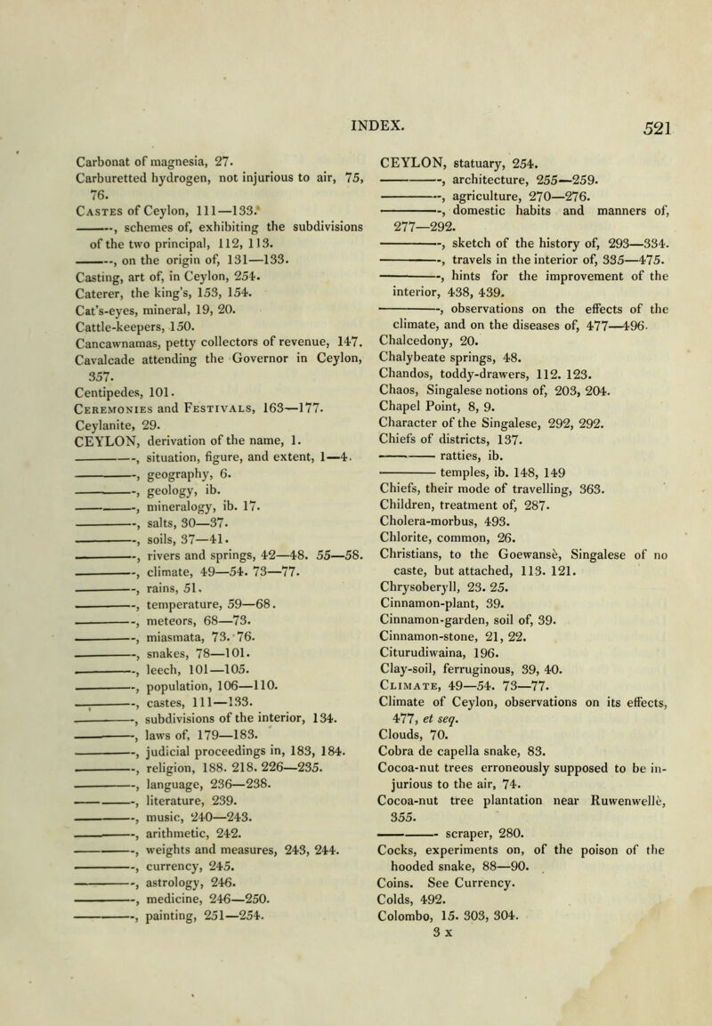 Carbonat of magnesia, 21. Carburetted hydrogen, not injurious to air, 75, 76. Castes of Ceylon, 111—133.' , schemes of, exhibiting the subdivisions of the two principal, 112, 113. , on the origin of, 131—133. Casting, art of, in Ceylon, 254'. Caterer, the king’s, 153, 154. Cat’s-eyes, mineral, 19, 20. Cattle-keepers, 150. Cancawnamas, petty collectors of revenue, 147. Cavalcade attending the Governor in Ceylon, 357. Centipedes, 101. Ceremonies and Festivals, 163—177. Ceylanite, 29. CEYLON, derivation of the name, 1. j situation, figure, and extent, 1—4. , geography, 6. , geology, ib. , mineralogy, ib. 17. , salts, 30—37. , soils, 37—41. , rivers and springs, 42—48. 55—58. climate, 49—54. 73—77. , rains, 51. — , temperature, 59—68. , meteors, 68—73. , miasmata, 73.‘76. , snakes, 78—101. , leech, 101—105. — , population, 106—110. —; , castes. 111—133. , subdivisions of the interior, 134. laws of, 179—183. , judicial proceedings in, 183, 184. , religion, 188. 218. 226—235. — , language, 236—238. , literature, 239. — , music, 240—243. arithmetic, 242. , weights and measures, 243, 244. , currency, 245. , astrology, 246. , medicine, 246—250. , painting, 251—254. CEYLON, statuary, 254. , architecture, 255—259. , agriculture, 270—276. , domestic habits and manners of, 277—292. , sketch of the history of, 293—334. , travels in the interior of, 335—475. , hints for the improvement of the interior, 438, 439. , observations on the effects of the climate, and on the diseases of, 477—496- Chalcedony, 20. Chalybeate springs, 48. Chandos, toddy-drawers, 112. 123. Chaos, Singalese notions of, 203, 204. Chapel Point, 8, 9. Character of the Singalese, 292, 292. Chiefs of districts, 137. rattles, ib. temples, ib. 148, 149 Chiefs, their mode of travelling, 363. Children, treatment of, 287. Cholera-morbus, 493. Chlorite, common, 26. Christians, to the Goewanse, Singalese of no caste, but attached, 113. 121. Chrysober}’!!, 23. 25. Cinnamon-plant, 39. Cinnamon-garden, soil of, 39. Cinnamon-stone, 21, 22. Citurudiwaina, 196. Clay-soil, ferruginous, 39, 40. Climate, 49—54. 73—77. Climate of Ceylon, observations on its effects, 477, et seq. Clouds, 70. Cobra de capella snake, 83. Cocoa-nut trees erroneously supposed to be in- jurious to the air, 74. Cocoa-nut tree plantation near Ruwenwelle, 355. scraper, 280. Cocks, experiments on, of the poison of the hooded snake, 88—90. Coins. See Currency. Colds, 492. Colombo, 15. 303, 304. 3 X