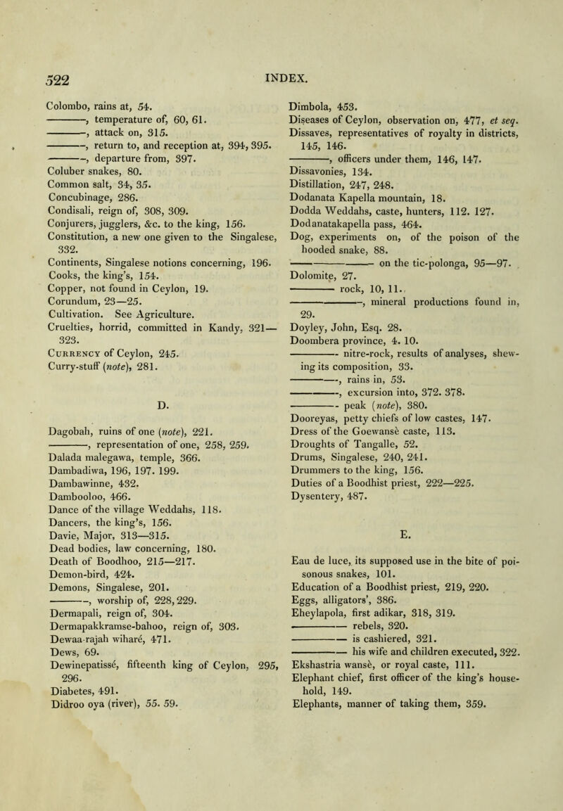 Colombo, rains at, 54. , temperature of, 60, 61. , attack on, 315. , return to, and reception at, 394, 395. , departure from, 397. Coluber snakes, 80. Common salt, 34, 35. Concubinage, 286. Condisali, reign of, 308, 309. Conjurers, jugglers, &c. to the king, 156. Constitution, a new one given to the Singalese, 332. Continents, Singalese notions concerning, 196. Cooks, the king’s, 154. Copper, not found in Ceylon, 19. Corundum, 23—25. Cultivation. See Agriculture. Cruelties, horrid, committed in Kandy, 321— 323. CuRRKNCY of Ceylon, 245. Curry-stuff [note), 281. D. Dagobah, ruins of one (note), 221. , representation of one, 258, 259. Dalada malegawa, temple, 366. Dambadiwa, 196, 197. 199. Dambawinne, 432. Dambooloo, 466. Dance of the village Weddahs, 118. Dancers, the king’s, 156. Davie, Major, 313—315. Dead bodies, law concerning, 180. Death of Boodhoo, 215—217. Demon-bird, 424. Demons, Singalese, 201. , worship of, 228,229. Dermapali, reign of, 304. Dermapakkramse-bahoo, reign of, 303. Dewaa-rajah wihare, 471. Dews, 69. Dewinepatiss^, fifteenth king of Ceylon, 295, 296. Diabetes, 491. Didroo oya (river), 55. 59. Dimbola, 453. Diseases of Ceylon, observation on, 477, et seq. Dissaves, representatives of royalty in districts, 145, 146. , officers under them, 146, 147. Dissavonies, 134. Distillation, 247, 248. Dodanata Kapella mountain, 18. Dodda Weddahs, caste, hunters, 112. 127. Dodanatakapella pass, 464. Dog, experiments on, of the poison of the hooded snake, 88. on the tic-polonga, 95—97. Dolomite, 27. rock, 10, 11. , mineral productions found in, 29. Doyley, John, Esq. 28. Doombera province, 4. 10. nitre-rock, results of analyses, shew- ing its composition, 33. , rains in, 53. — , excursion into, 372. 378. peak (note), 380. Dooreyas, petty chiefs of low castes, 147. Dress of the Goewans^ caste, 113. Droughts of Tangalle, 52. Drums, Singalese, 240, 241. Drummers to the king, 156. Duties of a Boodhist priest, 222—225. Dysentery, 487. E. Eau de luce, its supposed use in the bite of poi- sonous snakes, 101. Education of a Boodhist priest, 219, 220. Eggs, alligators’, 386. Eheylapola, first adikar, 318, 319. rebels, 320. is cashiered, 321. his wife and children executed, 322. Ekshastria wansfe, or royal caste. 111. Elephant chief, first officer of the king’s house- hold, 149. Elephants, manner of taking them, 359.