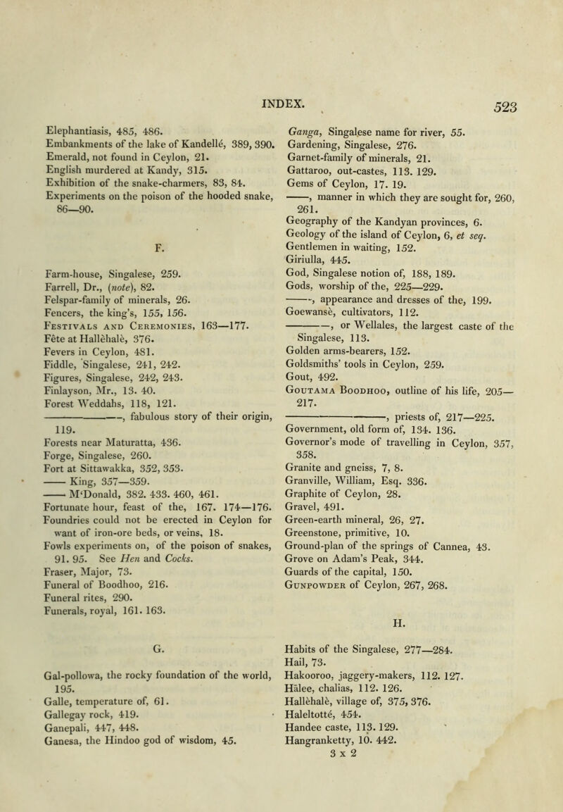 Elephantiasis, 486. Embankments of the lake of Kandell^, 389, 390. Emerald, not found in Ceylon, 21. English murdered at Kandy, 315. Exhibition of the snake-charmers, 83, 84. Experiments on the poison of the hooded snake, 86—90. F. Farm-house, Singalese, 259. Farrell, Dr., (note), 82. Felspar-family of minerals, 26. Fencers, the king’s, 155, 156. Festivals and Ceremonies, 163—177. Fete at Hallehal^, 376. Fevers in Ceylon, 481. Fiddle, Singalese, 241, 242. Figures, Singalese, 242, 243. Finlayson, Mr., 13. 40. Forest Weddahs, 118, 121. , fabulous story of their origin, 119. Forests near Maturatta, 436. Forge, Singalese, 260. Fort at Sittawakka, 352, 353. King, 357—359. M'Donald, 382. 433. 460, 461. Fortunate hour, feast of the, 167. 174—176. Foundries could not be erected in Ceylon for want of iron-ore beds, or veins, 18. Fowls experiments on, of the poison of snakes, 91. 95. See Hen and Cocks. Fraser, Major, 73. Funeral of Boodhoo, 216. Funeral rites, 290. Funerals, royal, 161.163. G. Gal-pollowa, the rocky foundation of the world, 195. Galle, temperature of, 61. Gallegay rock, 419. Ganepali, 447, 448. Ganesa, the Hindoo god of wisdom, 45. Ganga, Singalese name for river, 55. Gardening, Singalese, 276. Garnet-family of minerals, 21. Gattaroo, out-castes, 113. 129. Gems of Ceylon, 17. 19. , manner in which they are sought for, 260, 261. Geography of the Kandyan provinces, 6. Geology of the island of Ceylon, 6, et seq. Gentlemen in waiting, 152. Giriulla, 445. God, Singalese notion of, 188, 189. Gods, worship of the, 225—229. , appearance and dresses of the, 199. Goewans^, cultivators, 112. , or Wellales, the largest caste of the Singalese, 113. Golden arms-bearers, 152. Goldsmiths’ tools in Ceylon, 259. Gout, 492. Goutama Boodhoo, outline of his life, 205— 217. , priests of, 217—225. Government, old form of, 134. 136. Governor’s mode of travelling in Ceylon, 357, 358. Granite and gneiss, 7, 8. Granville, William, Esq. 336. Graphite of Ceylon, 28. Gravel, 491. Green-earth mineral, 26, 27. Greenstone, primitive, 10. Ground-plan of the springs of Cannea, 43. Grove on Adam’s Peak, 344. Guards of the capital, 150. Gunpowder of Ceylon, 267, 268. H. Habits of the Singalese, 277—284. Hail, 73. Hakooroo, jaggery-makers, 112. 127. Halee, chalias, 112. 126. Hall^hal^, village of, 375, 376. Haleltott^, 454. Handee caste, 113.129. Hangranketty, 10. 442. 3x2