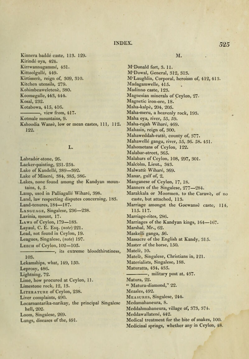 Kinnera badde caste, 113. 129. Kirinde oya, 424. Kirrwannugammd, 4-31. Kittoolgulle, Kirtisserb, reign of, 309, 310. Kitchen utensils, 279. Kohimbeaweletenfe, 380. Koomegalle, 443, 444. Kosal, 232. Kotabowa, 415, 416. , view from, 417. Kotmale mountains, 9. Kshoodia Wans^, low or mean castes. 111, 112. 122. L. Labrador-stone, 26. Lacker-painting, 251.254. Lake of Kandell6, 389—392. Lake of Miners, 384, 385, 386- Lakes, none found among the Kandyan moun- tains, 4, 5- Lamp, used in Palliagall6 Wihare, 398. Land, law respecting disputes concerning, 183. Land-tenures, 184—187. Language, Singalese, 236—238. Lavinia, mount, 17- Laws of Ceylon, 179—183. Layaul, C. E. Esq. (note) 221. Lead, not found in Ceylon, 19. Leagues, Singalese, (note) 197- Leech of Ceylon, 102—105. , its extreme bloodthirstiness, 103. Lekamships, what, 149, 150. Leprosy, 486. Lightning, 72. Lime, how procured at Ceylon, 11. Limestone rock, 12, 13. Literature of Ceylon, 238. Liver complaints, 490. Locarnantarika-narikay, the principal Singalese hell, 202. Loom, Singalese, 269. Lungs, diseases of the, 491. M. M'Donald fort, 3. 11. M'Dowal, General, 312, 313. M'Laughlin, Corporal, heroism of, 412, 413. Madagamwelle, 415. Madinno caste, 123. Magnesian minerals of Ceylon, 27- Magnetic iron-ore, 18. Maha-kalp^, 204, 205. Maha-meru, a heavenly rock, 193. Maha oya, river, 55, 59. Maha-rajah Wihar^, 469. Mahasin, reign of, 300. Mahaweddah-ratt^, county of, 377. Mahawell4 ganga, river, 55, 56. 58. 451. Mahometans of Ceylon, 122. Malabar-street, 365. Malabars of Ceylon, 108, 297, 301. Malcolm, Lieut., 343. Malwattb Wihar^, 369. Manar, gulf of, 2. Manganese of Ceylon, 17, 18. Manners of the Singalese, 277—284. Marakkala or Moormen, to the Carawfe, of no caste, but attached, 113. Marriage amongst the Goewanse caste, 114, 115. 117. Marriage-rites, 286. Marriages of the Kandyan kings, 164—167. Marshal, Mr., 62. Maskelli ganga, 56. Massacre of the English at Kandy, 315. Master of the horse, 150. Matel^, 10. Matelb, Singalese, Christians in, 121. Materialists, Singalese, 188. Maturatta, 434, 435. , military post at, 437. Matura, 22. “ Matura-diamond,” 22. Measles, 492. Measures, Singalese, 244. Medamahaneura, 8. Meddahmahaneura, village of, 373, 374. Meddawallaten^, 442. Medical treatment for the bite of snakes, 100. Medicinal springs, whether any in Ceylon, 48.