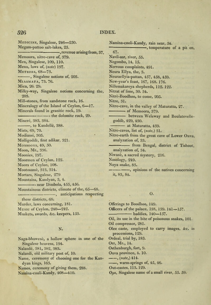Medicine, Singalese, 246—250. Megam-pattoo salt-lakes, 25. — ■, revenue arisingfrom, 37. Memoora, nitre-cave of, 379. Men, Singalese, 109, 110. Menu, laws of, (note) 197. Meteors, 68—73. , Singalese notions of, 203. Miasmata, 73. 76. Mica, 26. 29. Milky-way, Singalese notions concerning the, 203. Mill-stones, from sandstone rock, 16. Mineralogy of the Island of Ceylon, 6—17. Minerals found in granitic rock, 19. the dolomite rock, 29. Minere, 383, 384. , to Kandelle, 388. Mists, 69, 70. Modiansi, 305. Molligoddh, first adikar, 321. Monsoons, 49, 50. Moon, Mr., 336. Moonies, 197. Moormen of Ceylon, 122. Moors of Ceylon, 108. Mootosame, 313, 314. Mortars, Singalese, 279 Mountains, Kandyan, 3, 4. near Dimbola, 455, 456. Mountainous districts, climate of the, 65—68. , anticipations respecting these districts, 68. Murder, laws concerning, 181. Music of Ceylon, 240—242. Muskets, swords, &c. keepers, 153. N. Naga-bhawene, a hollow sphere in one of the Singalese heavens, 194. Nalande, 381, 382, 383. Nalandi, old military post of, 10. Name, ceremony of choosing one for the Kan- dyan kings, 163. Names, ceremony of giving them, 288. Namina-cooli-Kandy, 408—410. Namina-cooli-Kandy, rain near, 54. , temperature of a pit on, , 67. Navil-aar, river, 55. Negombo, 14, 15. Nervous complaints, 491. Neura Ellya, the, 3. Neuraellyia-pattan, 457, 458, 459. New-year’s feast, 167, 168. 176. Nillemakareya shepherds, 112. 122. Nitrat of lime, 30. 34. Nitr^-Boodhoo, to come, 205. Nitre, 31. Nitre-cave, in the valley of Maturatta, 27. of Memoora, 379. *' between Weleway and Boulatevelle- goddb, 429, 430. at Maturatta, 439. Nitre-caves, list of, (note,) 31. Nitre-earth from the great cave of Lower Ouva, analyzation of, 33. from Bengal, district of Tishoot, analyzation of, 34. Niwanfe, a sacred mystery, 216. Nosology, 249. Noya snake, 83. , opinions of the natives concerning it, 83, 84. Offerings to Boodhoo, 149. Officers of the palace, 138, 139. l4l-:-157. — baddies, 140—157. Oil, its use in the bite of poisonous snakes, 101. Oil compressor, 281. Olee caste, employed to carry images, &c. in processions, 129. Ordeal, trial by, 183. Orr, Mr., 14. Osthenburgh, fort, 9. Ouva province, 4. 10. , (7iote,) 414. , warm-springs of, 45, 46. Out-castes, 113. 129. Oya, Singalese name of a small river, 55. 59.