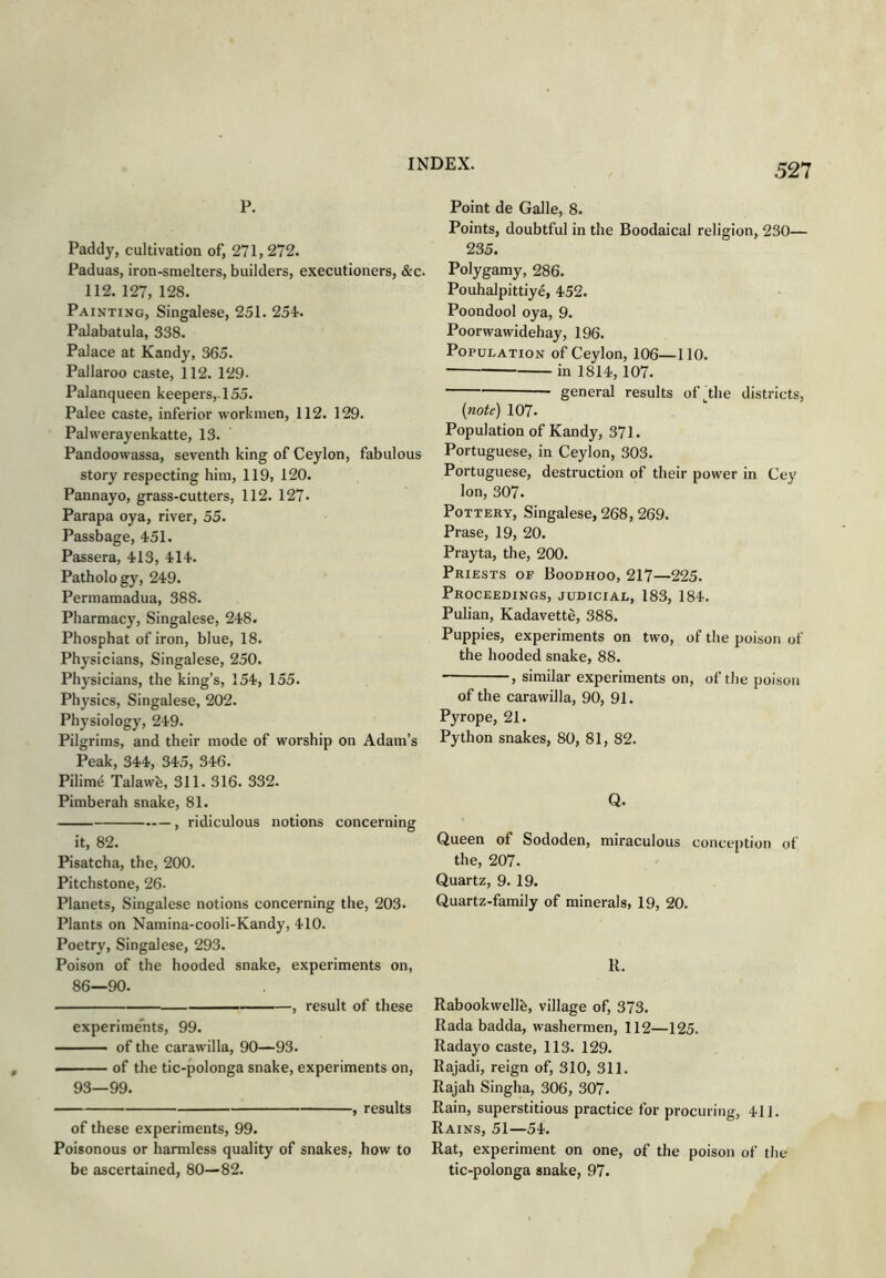 p. Paddy, cultivation of, 271,272. Paduas, iron-smelters, builders, executioners, &c. 112. 127, 128. Painting, Singalese, 251. 254. Palabatula, 338. Palace at Kandy, 365. Pallaroo caste, 112. 129- Palanqueen keepers,-155. Palee caste, inferior workmen, 112. 129. Palwerayenkatte, 13. Pandoowassa, seventh king of Ceylon, fabulous story respecting him, 119, 120. Pannayo, grass-cutters, 112. 127. Parapa oya, river, 55. Passbage, 451. Passera, 413, 414. Pathology, 249. Permamadua, 388. Pharmacy, Singalese, 248. Phosphat of iron, blue, 18. Physicians, Singalese, 250. Physicians, the king’s, 154, 155. Physics, Singalese, 202. Physiology, 249. Pilgrims, and their mode of worship on Adam’s Peak, 344, 345, 346. Pilime Talawh, 311. 316. 332. Pimberah snake, 81. , ridiculous notions concerning it, 82. Pisatcha, the, 200. Pitchstone, 26. Planets, Singalese notions concerning the, 203. Plants on Namina-cooli-Kandy, 410. Poetry, Singalese, 293. Poison of the hooded snake, experiments on, 86—90. , result of these experiments, 99. - of the carawilla, 90—93. — of the tic-polonga snake, experiments on, 93—99. , results of these experiments, 99. Poisonous or harmless quality of snakes, how to be ascertained, 80—82. Point de Galle, 8. Points, doubtful in the Boodaical religion, 230— 235. Polygamy, 286. Pouhalpittiye, 452. Poondool oya, 9. Poorwawidehay, 196. Population of Ceylon, 106—110. in 1814,107. general results of the districts, (note) 107. Population of Kandy, 371. Portuguese, in Ceylon, 303. Portuguese, destruction of their power in Cey Ion, 307. Pottery, Singalese, 268, 269. Prase, 19, 20. Prayta, the, 200. Priests of Boodhoo, 217—225. Proceedings, judicial, 183, 184. Pulian, Kadavette, 388. Puppies, experiments on two, of the poison of the hooded snake, 88. , similar experiments on, of the poison of the carawilla, 90, 91. Pyrope, 21. Python snakes, 80, 81, 82. Q. Queen of Sododen, miraculous conception of the, 207. Quartz, 9. 19. Quartz-family of minerals, 19, 20. R. Rabookwellh, village of, 373. Rada badda, washermen, 112—125. Radayo caste, 113. 129. Rajadi, reign of, 310, 311. Rajah Singha, 306, 307. Rain, superstitious practice for procuring, 411. Rains, 51—54. Rat, experiment on one, of the poison of the tic-polonga snake, 97.