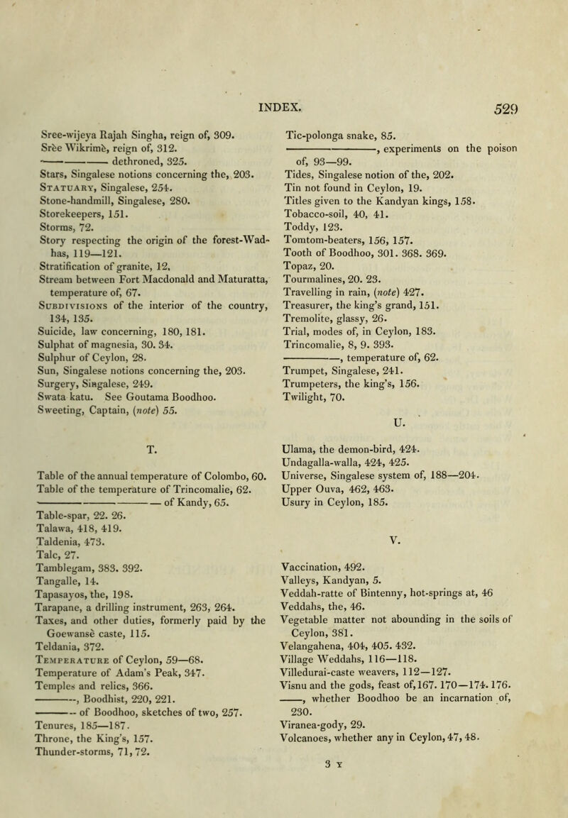 Sree-wijeya Rajah Singha, reign of, 309. Srfee Wikrimfe, reign of, 312. ' dethroned, 325. Stars, Singalese notions concerning the, 203. Statuary, Singalese, 254'. Stone-handmill, Singalese, 280. Storekeepers, 151. Storms, 72. Story respecting the origin of the forest-Wad~ has, 119—121. Stratification of granite, 12, Stream between Fort Macdonald and Maturatta, temperature of, 67. Subdivisions of the interior of the country, 134,135. Suicide, law concerning, 180, 181. Sulphat of magnesia, 30. 34. Sulphur of Ceylon, 28. Sun, Singalese notions concerning the, 203. Surgery, Singalese, 249. Swata katu. See Goutama Boodhoo. Sweeting, Captain, {note) 55. T. Table of the annual temperature of Colombo, 60. Table of the temperature of Trincomalie, 62. of Kandy, 65. Table-spar, 22. 26. Talawa, 418, 419. Taldenia, 473. Talc, 27. Tamblegam, 383. 392. Tangalle, 14. Tapasayos, the, 198. Tarapane, a drilling instrument, 263, 264. Taxes, and other duties, formerly paid by the Goewanse caste, 115. Teldania, 372. Temperature of Ceylon, 59—68. Temperature of Adam’s Peak, 347. Temples and relics, 366. , Boodhist, 220, 221. of Boodhoo, sketches of two, 257. Tenures, 185—187. Throne, the King’s, 157. Thunder-storms, 71,72. Tic-polonga snake, 85. • , experiments on the poison of, 93—99. Tides, Singalese notion of the, 202. Tin not found in Ceylon, 19. Titles given to the Kandyan kings, 158. Tobacco-soil, 40, 41. Toddy, 123. Tomtom-beaters, 156, 157. Tooth of Boodhoo, 301. 368. 369. Topaz, 20. Tourmalines, 20. 23. Travelling in rain, {note) 427. Treasurer, the king’s grand, 151. Tremolite, glassy, 26. Trial, modes of, in Ce)don, 183. Trincomalie, 8, 9. 393. , temperature of, 62. Trumpet, Singalese, 241. Trumpeters, the king’s, 156. Twilight, 70. U. Ulama, the demon-bird, 424. Undagalla-walla, 424, 425. Universe, Singalese system of, 188—204. Upper Ouva, 462, 463. Usury in Ceylon, 185. V. Vaccination, 492. Valleys, Kandyan, 5. Veddah-ratte of Bintenny, hot-springs at, 46 Veddahs, the, 46. Vegetable matter not abounding in the soils of Ceylon, 381. Velangahena, 404, 405. 432. Village Weddahs, 116—118. Villedurai-caste weavers, 112—127. Visnu and the gods, feast of, 167.170—174.176. , whether Boodhoo be an incarnation of, 230. Viranea-gody, 29. Volcanoes, whether any in Ceylon, 47,48. 3 Y