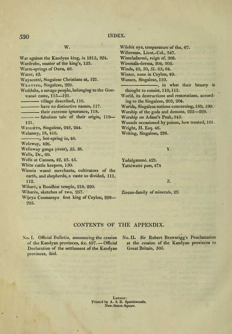 W. War against the Kandyan king, in 1815, 324<. Wardrobe, master of the king’s, 153. Warm-springs of Ouva, 46. Water, 42. Wayacott^, Singalese Christians at, 121. Weaving, Singalese, 269. Weddahs, a savage people, belonging to the Goe- wanse caste, 115—121. village described, 116. have no distinctive names, 117. their extreme ignorance, 118. fabulous tale of their origin, 119— 121. Weights, Singalese, 243, 244. Welassey, 18, 416. , hot-spring in, 46. Weleway, 426. Welleway ganga (river), 55. 58. Wells, Dr., 69. Wells at Cannea, 42, 43. 45. White cattle keepers, 150. Wiessia vrans^ merchants, cultivators of the earth, and shepherds, a caste so divided, 111, 112. Wihar^, a Boodhist temple, 218. 220. Wihar^s, sketches of two, 257. Wijeya Coomarayo first king of Ceylon, 293— 295. Wilehit oya, temperature of the, 67. Willerman, Lieut.-Col., 347. Wimeladarm^, reign of, 308. Wimmala-derma, 304, 305. Winds, 49, 50, 51. 63, 64. Winter, none in Ceylon, 49. Women, Singalese, 110. —, in what their beauty is thought to consist, 110, 111. World, its destructions and restorations, accord- ing to the Singalese, 203, 204. Worlds, Singalese notions concerning, 189, 190. Worship of the gods and demons, 225—229. Worship on Adam’s Peak, 345. Wounds occasioned by poison, how treated, 101. Wright, H. Esq. 46. Writing, Singalese, 238. y. Yadalgamm^, 423. Yatt4watt4 pass, 474 Z. Zircon-family of minerals, 22. CONTENTS OF THE APPENDIX. No. I. Official Bulletin, announcing the cession of the Kandyan provinces, &c. 497. — Official Declaration of the settlement of the Kandyan provinces, ibid. No. II. Sir Robert Brownrigg’s Proclamation at the cession of the Kandyan provinces to Great Britain, 505. London: Printed by A. & R. Spottiswoode, New- Street- Square.